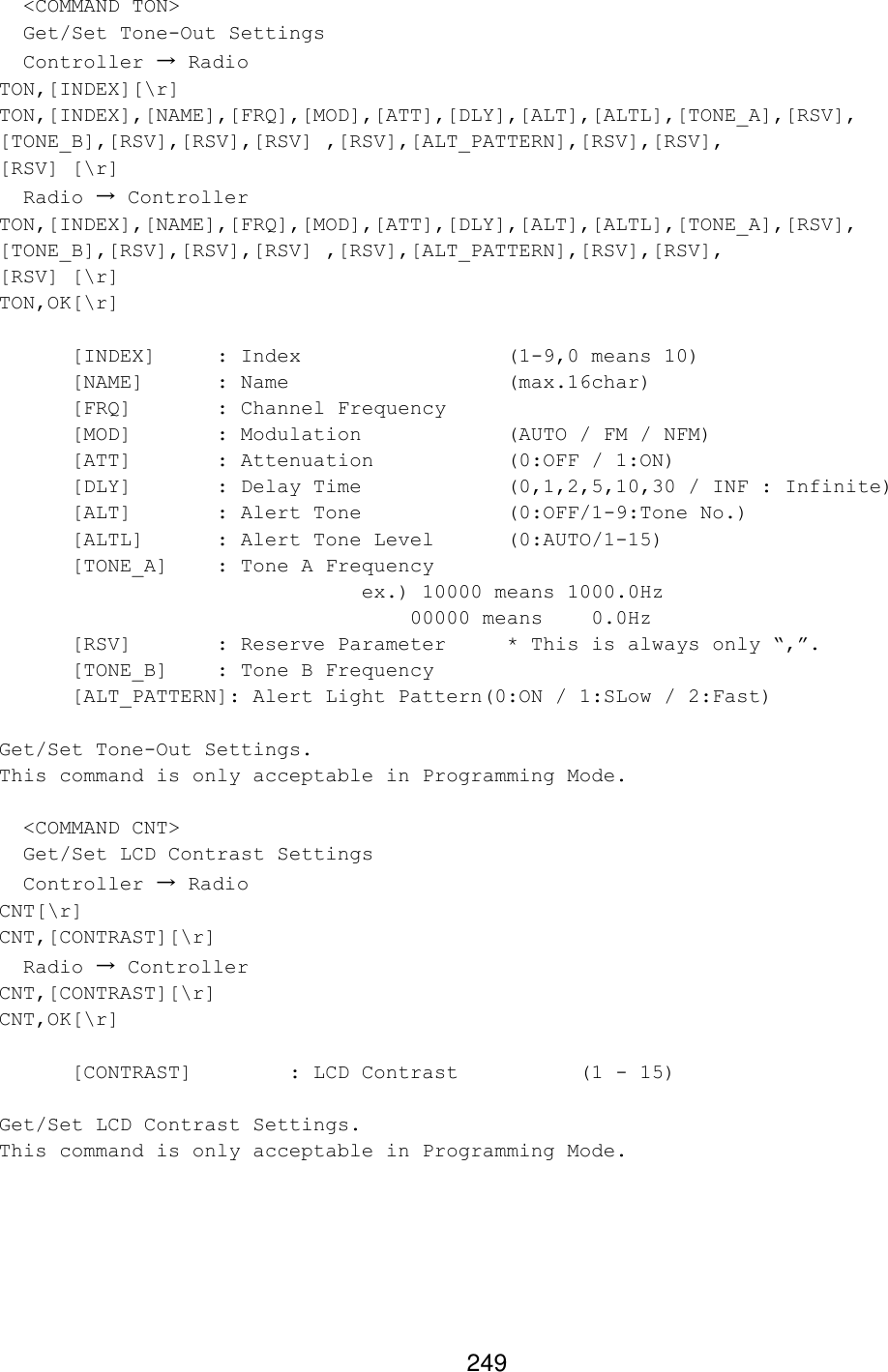 249   &lt;COMMAND TON&gt;   Get/Set Tone-Out Settings   Controller → Radio TON,[INDEX][\r] TON,[INDEX],[NAME],[FRQ],[MOD],[ATT],[DLY],[ALT],[ALTL],[TONE_A],[RSV], [TONE_B],[RSV],[RSV],[RSV] ,[RSV],[ALT_PATTERN],[RSV],[RSV], [RSV] [\r]   Radio → Controller TON,[INDEX],[NAME],[FRQ],[MOD],[ATT],[DLY],[ALT],[ALTL],[TONE_A],[RSV], [TONE_B],[RSV],[RSV],[RSV] ,[RSV],[ALT_PATTERN],[RSV],[RSV], [RSV] [\r] TON,OK[\r]    [INDEX] : Index       (1-9,0 means 10)  [NAME] : Name       (max.16char)  [FRQ]   : Channel Frequency [MOD]   : Modulation     (AUTO / FM / NFM) [ATT]   : Attenuation    (0:OFF / 1:ON)  [DLY]   : Delay Time    (0,1,2,5,10,30 / INF : Infinite)  [ALT]   : Alert Tone    (0:OFF/1-9:Tone No.)  [ALTL] : Alert Tone Level (0:AUTO/1-15)  [TONE_A] : Tone A Frequency      ex.) 10000 means 1000.0Hz          00000 means    0.0Hz  [RSV]   : Reserve Parameter * This is always only “,”.  [TONE_B] : Tone B Frequency [ALT_PATTERN]: Alert Light Pattern(0:ON / 1:SLow / 2:Fast)  Get/Set Tone-Out Settings. This command is only acceptable in Programming Mode.    &lt;COMMAND CNT&gt;   Get/Set LCD Contrast Settings   Controller → Radio CNT[\r] CNT,[CONTRAST][\r]   Radio → Controller CNT,[CONTRAST][\r] CNT,OK[\r]   [CONTRAST]    : LCD Contrast    (1 - 15)  Get/Set LCD Contrast Settings. This command is only acceptable in Programming Mode.  