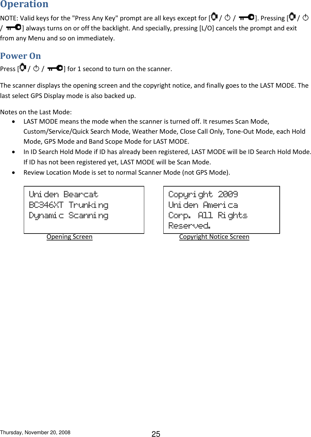 Thursday, November 20, 2008 25 Operation NOTE: Valid keys for the &quot;Press Any Key&quot; prompt are all keys except for [  /   /  ]. Pressing [  /   /  ] always turns on or off the backlight. And specially, pressing [L/O] cancels the prompt and exit from any Menu and so on immediately. Power On Press [  /   /  ] for 1 second to turn on the scanner. The scanner displays the opening screen and the copyright notice, and finally goes to the LAST MODE. The last select GPS Display mode is also backed up. Notes on the Last Mode:  LAST MODE means the mode when the scanner is turned off. It resumes Scan Mode, Custom/Service/Quick Search Mode, Weather Mode, Close Call Only, Tone-Out Mode, each Hold Mode, GPS Mode and Band Scope Mode for LAST MODE.  In ID Search Hold Mode if ID has already been registered, LAST MODE will be ID Search Hold Mode. If ID has not been registered yet, LAST MODE will be Scan Mode.  Review Location Mode is set to normal Scanner Mode (not GPS Mode).       Uni den  Bearcat BC346XT  Trunki ng   Dynami c  Scanni ng Copyri ght  2009 Uni den  Ameri ca Corp.  All  Ri ghts Reserved.             Opening Screen                          Copyright Notice Screen 