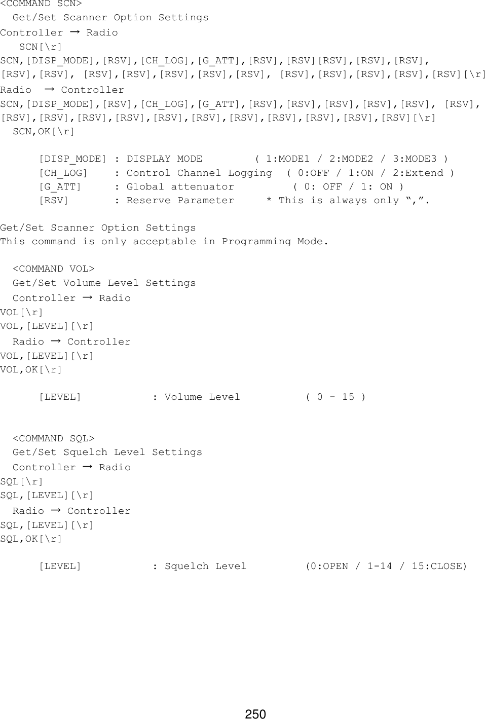 250 &lt;COMMAND SCN&gt;   Get/Set Scanner Option Settings Controller → Radio    SCN[\r] SCN,[DISP_MODE],[RSV],[CH_LOG],[G_ATT],[RSV],[RSV][RSV],[RSV],[RSV], [RSV],[RSV], [RSV],[RSV],[RSV],[RSV],[RSV], [RSV],[RSV],[RSV],[RSV],[RSV][\r] Radio  → Controller SCN,[DISP_MODE],[RSV],[CH_LOG],[G_ATT],[RSV],[RSV],[RSV],[RSV],[RSV], [RSV], [RSV],[RSV],[RSV],[RSV],[RSV],[RSV],[RSV],[RSV],[RSV],[RSV],[RSV][\r]   SCN,OK[\r]   [DISP_MODE] : DISPLAY MODE        ( 1:MODE1 / 2:MODE2 / 3:MODE3 ) [CH_LOG] : Control Channel Logging  ( 0:OFF / 1:ON / 2:Extend ) [G_ATT] : Global attenuator         ( 0: OFF / 1: ON ) [RSV]   : Reserve Parameter * This is always only “,”.  Get/Set Scanner Option Settings This command is only acceptable in Programming Mode.    &lt;COMMAND VOL&gt;   Get/Set Volume Level Settings   Controller → Radio VOL[\r] VOL,[LEVEL][\r]   Radio → Controller VOL,[LEVEL][\r] VOL,OK[\r]   [LEVEL]    : Volume Level    ( 0 - 15 )     &lt;COMMAND SQL&gt;   Get/Set Squelch Level Settings   Controller → Radio SQL[\r] SQL,[LEVEL][\r]   Radio → Controller SQL,[LEVEL][\r] SQL,OK[\r]   [LEVEL]    : Squelch Level    (0:OPEN / 1-14 / 15:CLOSE)   