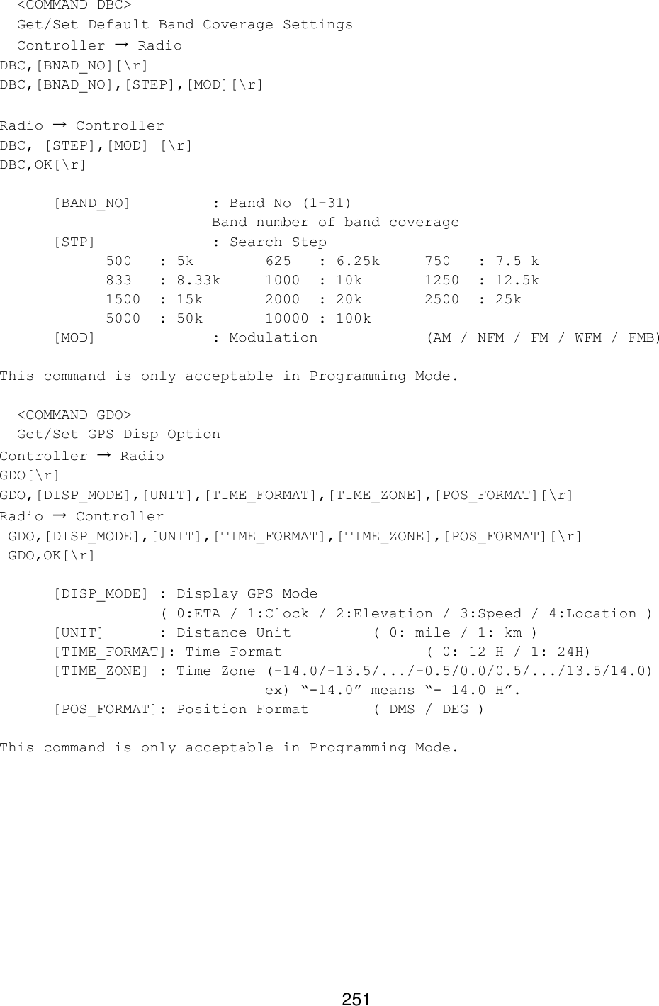 251   &lt;COMMAND DBC&gt;   Get/Set Default Band Coverage Settings   Controller → Radio DBC,[BNAD_NO][\r] DBC,[BNAD_NO],[STEP],[MOD][\r]    Radio → Controller DBC, [STEP],[MOD] [\r] DBC,OK[\r]  [BAND_NO]    : Band No (1-31)      Band number of band coverage  [STP]     : Search Step  500 : 5k    625 : 6.25k 750 : 7.5 k 833 : 8.33k 1000 : 10k   1250 : 12.5k 1500 : 15k   2000 : 20k   2500 : 25k 5000 : 50k   10000 : 100k        [MOD]     : Modulation    (AM / NFM / FM / WFM / FMB)  This command is only acceptable in Programming Mode.    &lt;COMMAND GDO&gt;   Get/Set GPS Disp Option Controller → Radio GDO[\r] GDO,[DISP_MODE],[UNIT],[TIME_FORMAT],[TIME_ZONE],[POS_FORMAT][\r] Radio → Controller  GDO,[DISP_MODE],[UNIT],[TIME_FORMAT],[TIME_ZONE],[POS_FORMAT][\r]  GDO,OK[\r]  [DISP_MODE] : Display GPS Mode    ( 0:ETA / 1:Clock / 2:Elevation / 3:Speed / 4:Location ) [UNIT]  : Distance Unit    ( 0: mile / 1: km ) [TIME_FORMAT]: Time Format      ( 0: 12 H / 1: 24H) [TIME_ZONE] : Time Zone (-14.0/-13.5/.../-0.5/0.0/0.5/.../13.5/14.0)      ex) “-14.0” means “- 14.0 H”. [POS_FORMAT]: Position Format   ( DMS / DEG )  This command is only acceptable in Programming Mode.  