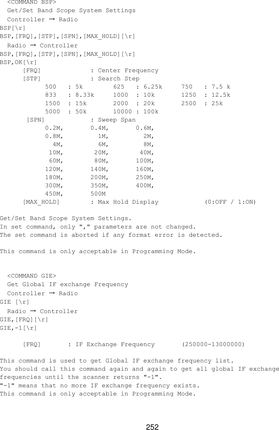 252   &lt;COMMAND BSP&gt;   Get/Set Band Scope System Settings   Controller → Radio BSP[\r] BSP,[FRQ],[STP],[SPN],[MAX_HOLD][\r]   Radio → Controller BSP,[FRQ],[STP],[SPN],[MAX_HOLD][\r] BSP,OK[\r] [FRQ]     : Center Frequency [STP]     : Search Step  500 : 5k    625 : 6.25k 750 : 7.5 k 833 : 8.33k 1000 : 10k   1250 : 12.5k 1500 : 15k   2000 : 20k   2500 : 25k 5000 : 50k   10000 : 100k        [SPN]    : Sweep Span  0.2M,   0.4M,   0.6M, 0.8M,     1M,     2M,   4M,     6M,     8M,  10M,    20M,    40M,  60M,    80M,   100M, 120M,   140M,   160M, 180M,   200M,   250M, 300M,   350M,   400M, 450M,   500M [MAX_HOLD]    : Max Hold Display     (0:OFF / 1:ON)  Get/Set Band Scope System Settings. In set command, only &quot;,&quot; parameters are not changed. The set command is aborted if any format error is detected.  This command is only acceptable in Programming Mode.     &lt;COMMAND GIE&gt;   Get Global IF exchange Frequency   Controller → Radio GIE [\r]   Radio → Controller GIE,[FRQ][\r] GIE,-1[\r]  [FRQ]   : IF Exchange Frequency  (250000-13000000)  This command is used to get Global IF exchange frequency list. You should call this command again and again to get all global IF exchange frequencies until the scanner returns &quot;-1&quot;. &quot;-1&quot; means that no more IF exchange frequency exists. This command is only acceptable in Programming Mode.  