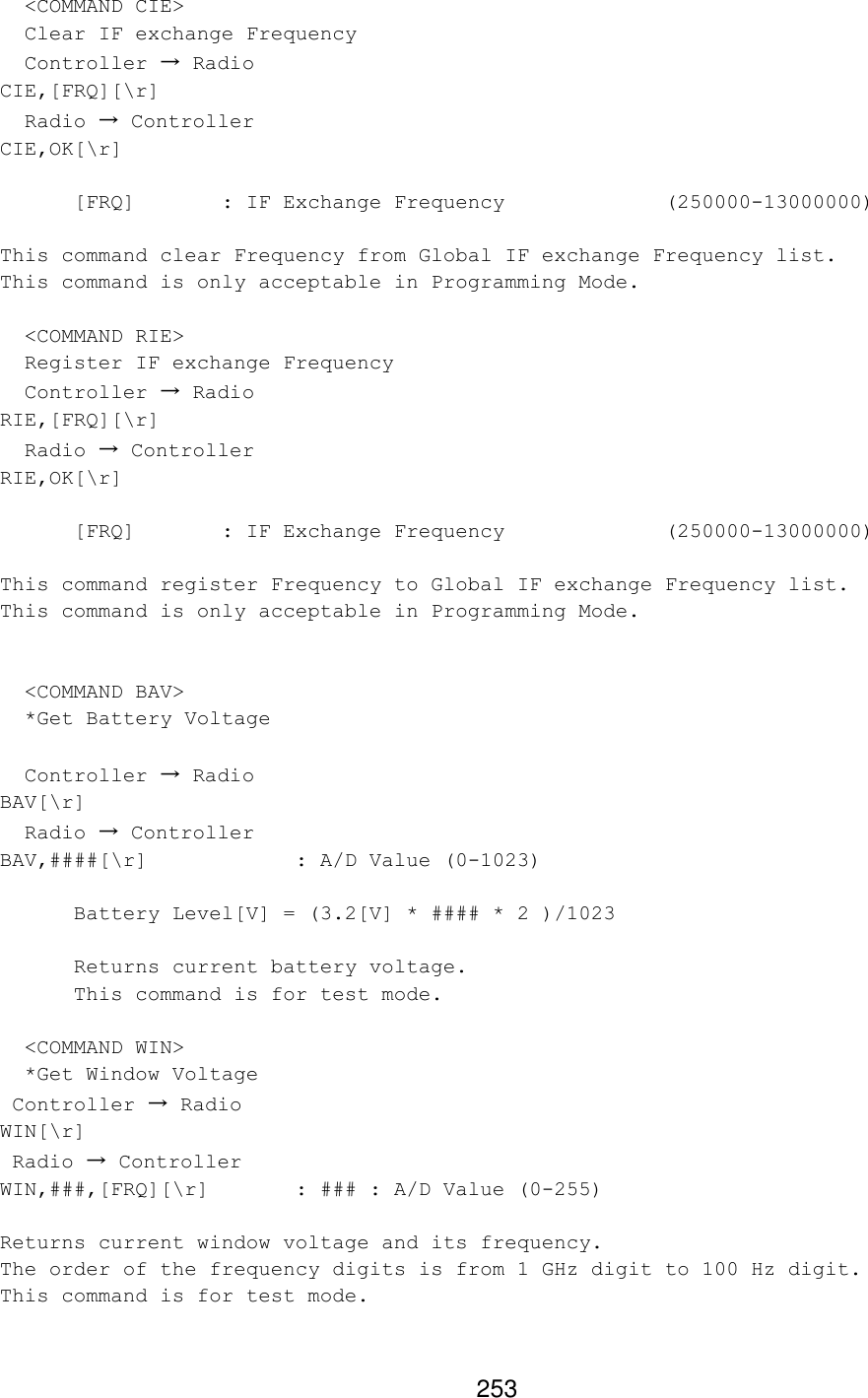 253   &lt;COMMAND CIE&gt;   Clear IF exchange Frequency   Controller → Radio CIE,[FRQ][\r]   Radio → Controller CIE,OK[\r]   [FRQ]   : IF Exchange Frequency      (250000-13000000)  This command clear Frequency from Global IF exchange Frequency list. This command is only acceptable in Programming Mode.    &lt;COMMAND RIE&gt;   Register IF exchange Frequency   Controller → Radio RIE,[FRQ][\r]   Radio → Controller RIE,OK[\r]   [FRQ]   : IF Exchange Frequency      (250000-13000000)  This command register Frequency to Global IF exchange Frequency list. This command is only acceptable in Programming Mode.     &lt;COMMAND BAV&gt;   *Get Battery Voltage    Controller → Radio BAV[\r]   Radio → Controller BAV,####[\r]    : A/D Value (0-1023)   Battery Level[V] = (3.2[V] * #### * 2 )/1023   Returns current battery voltage.  This command is for test mode.    &lt;COMMAND WIN&gt;   *Get Window Voltage  Controller → Radio WIN[\r]  Radio → Controller WIN,###,[FRQ][\r]   : ### : A/D Value (0-255)  Returns current window voltage and its frequency. The order of the frequency digits is from 1 GHz digit to 100 Hz digit. This command is for test mode. 