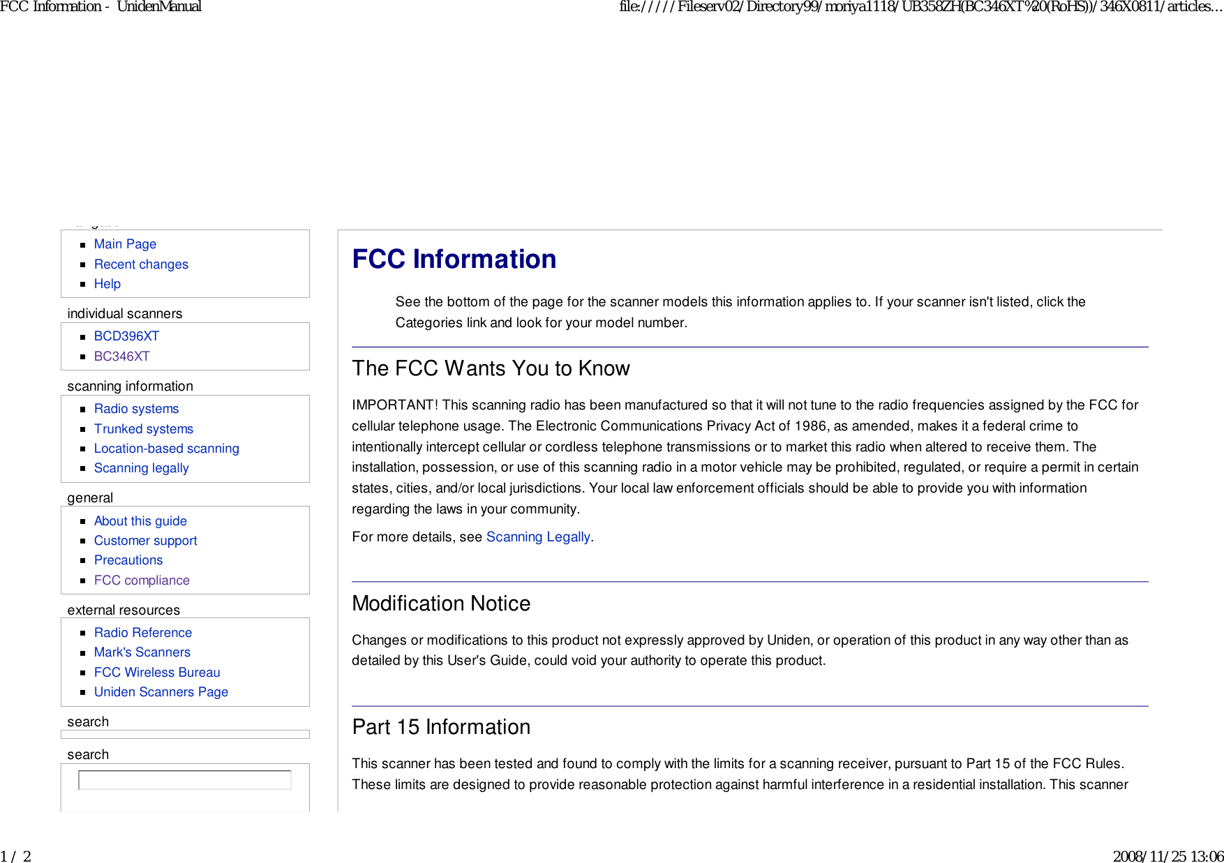 navigationMain PageRecent changesHelpindividual scannersBCD396XTBC346XTscanning informationRadio systemsTrunked systemsLocation-based scanningScanning legallygeneralAbout this guideCustomer supportPrecautionsFCC complianceexternal resourcesRadio ReferenceMark&apos;s ScannersFCC Wireless BureauUniden Scanners PagesearchFCC InformationSee the bottom of the page for the scanner models this information applies to. If your scanner isn&apos;t listed, click theCategories link and look for your model number.The FCC Wants You to KnowIMPORTANT! This scanning radio has been manufactured so that it will not tune to the radio frequencies assigned by the FCC forcellular telephone usage. The Electronic Communications Privacy Act of 1986, as amended, makes it a federal crime tointentionally intercept cellular or cordless telephone transmissions or to market this radio when altered to receive them. Theinstallation, possession, or use of this scanning radio in a motor vehicle may be prohibited, regulated, or require a permit in certainstates, cities, and/or local jurisdictions. Your local law enforcement officials should be able to provide you with informationregarding the laws in your community.For more details, see Scanning Legally.Modification NoticeChanges or modifications to this product not expressly approved by Uniden, or operation of this product in any way other than asdetailed by this User&apos;s Guide, could void your authority to operate this product.Part 15 InformationThis scanner has been tested and found to comply with the limits for a scanning receiver, pursuant to Part 15 of the FCC Rules.These limits are designed to provide reasonable protection against harmful interference in a residential installation. This scannersearchFCC Information - UnidenManual file://///Fileserv02/Directory99/moriya1118/UB358ZH(BC346XT%20(RoHS))/346X0811/articles...1 / 2 2008/11/25 13:06