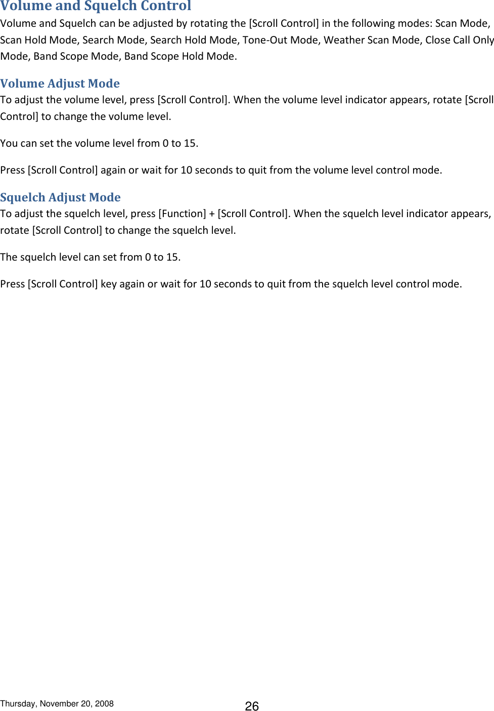 Thursday, November 20, 2008 26 Volume and Squelch Control Volume and Squelch can be adjusted by rotating the [Scroll Control] in the following modes: Scan Mode, Scan Hold Mode, Search Mode, Search Hold Mode, Tone-Out Mode, Weather Scan Mode, Close Call Only Mode, Band Scope Mode, Band Scope Hold Mode. Volume Adjust Mode To adjust the volume level, press [Scroll Control]. When the volume level indicator appears, rotate [Scroll Control] to change the volume level. You can set the volume level from 0 to 15. Press [Scroll Control] again or wait for 10 seconds to quit from the volume level control mode. Squelch Adjust Mode To adjust the squelch level, press [Function] + [Scroll Control]. When the squelch level indicator appears, rotate [Scroll Control] to change the squelch level. The squelch level can set from 0 to 15. Press [Scroll Control] key again or wait for 10 seconds to quit from the squelch level control mode. 