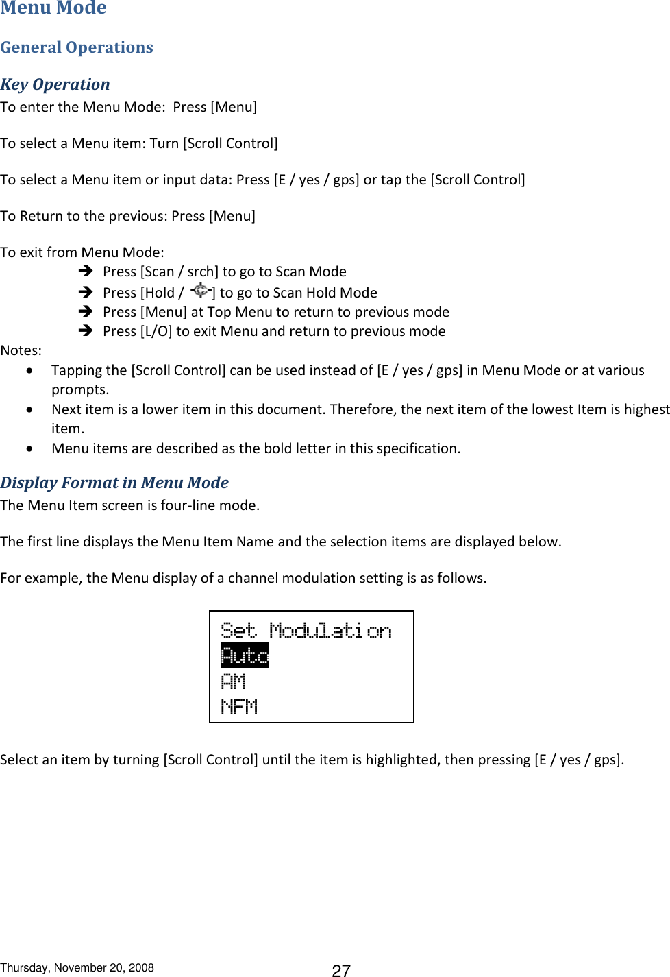 Thursday, November 20, 2008 27 Menu Mode General Operations Key Operation To enter the Menu Mode:  Press [Menu]  To select a Menu item: Turn [Scroll Control] To select a Menu item or input data: Press [E / yes / gps] or tap the [Scroll Control] To Return to the previous: Press [Menu]  To exit from Menu Mode:  Press [Scan / srch] to go to Scan Mode  Press [Hold /  ] to go to Scan Hold Mode  Press [Menu] at Top Menu to return to previous mode  Press [L/O] to exit Menu and return to previous mode Notes:  Tapping the [Scroll Control] can be used instead of [E / yes / gps] in Menu Mode or at various prompts.  Next item is a lower item in this document. Therefore, the next item of the lowest Item is highest item.  Menu items are described as the bold letter in this specification. Display Format in Menu Mode The Menu Item screen is four-line mode.  The first line displays the Menu Item Name and the selection items are displayed below. For example, the Menu display of a channel modulation setting is as follows.       Select an item by turning [Scroll Control] until the item is highlighted, then pressing [E / yes / gps]. Set  Modulati on    Auto             AM NFM 