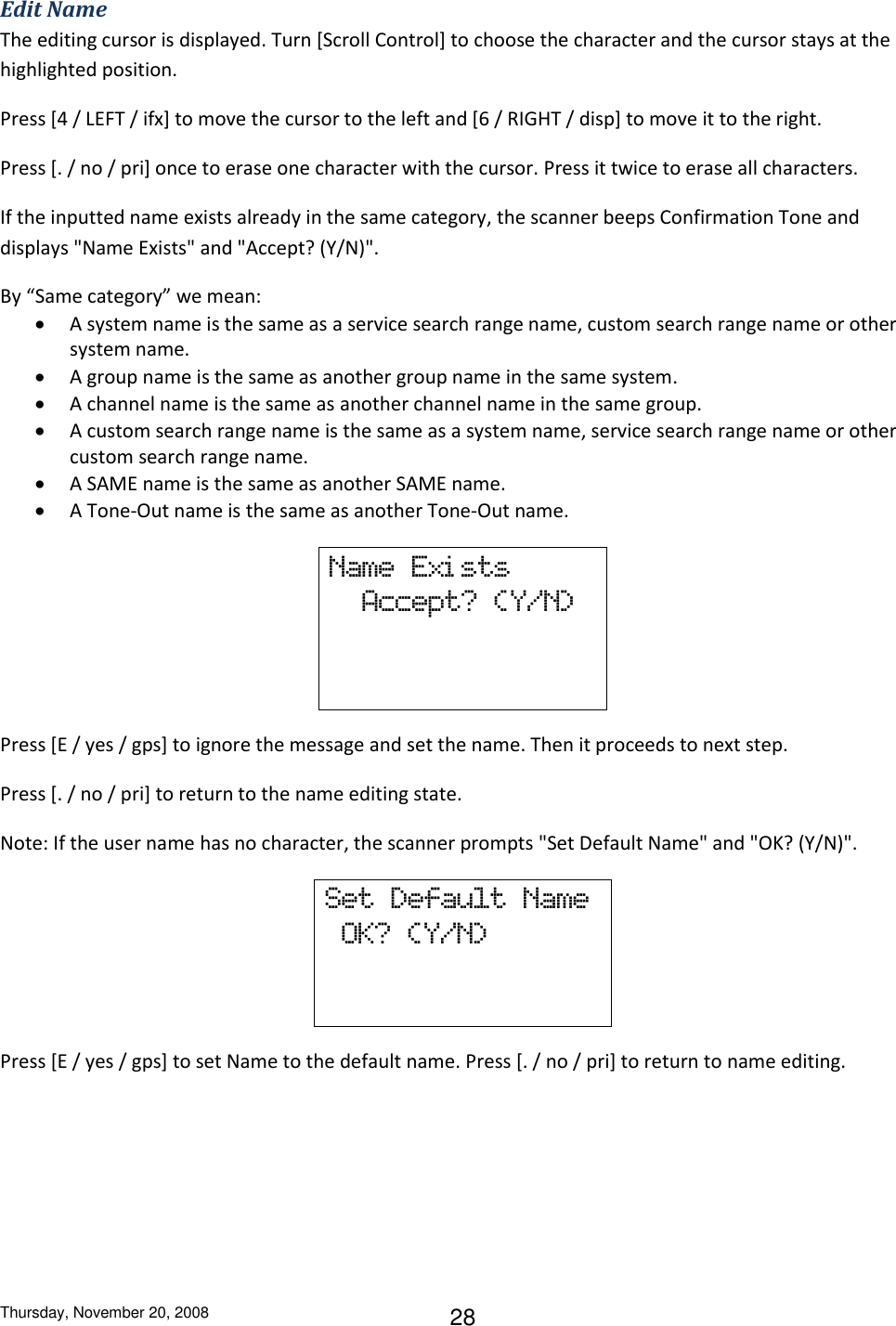 Thursday, November 20, 2008 28 Edit Name The editing cursor is displayed. Turn [Scroll Control] to choose the character and the cursor stays at the highlighted position.  Press [4 / LEFT / ifx] to move the cursor to the left and [6 / RIGHT / disp] to move it to the right. Press [. / no / pri] once to erase one character with the cursor. Press it twice to erase all characters. If the inputted name exists already in the same category, the scanner beeps Confirmation Tone and displays &quot;Name Exists&quot; and &quot;Accept? (Y/N)&quot;. By “Same category” we mean:  A system name is the same as a service search range name, custom search range name or other system name.  A group name is the same as another group name in the same system.  A channel name is the same as another channel name in the same group.  A custom search range name is the same as a system name, service search range name or other custom search range name.  A SAME name is the same as another SAME name.  A Tone-Out name is the same as another Tone-Out name. Name  Exi sts   Accept?  (Y/N)   Press [E / yes / gps] to ignore the message and set the name. Then it proceeds to next step. Press [. / no / pri] to return to the name editing state. Note: If the user name has no character, the scanner prompts &quot;Set Default Name&quot; and &quot;OK? (Y/N)&quot;. Set  Default  Name   OK?  (Y/N)    Press [E / yes / gps] to set Name to the default name. Press [. / no / pri] to return to name editing. 