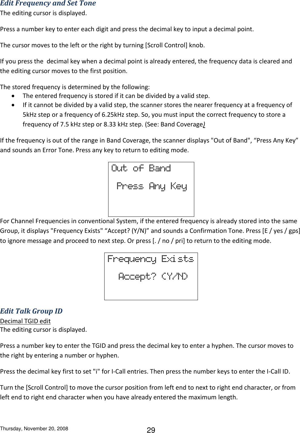 Thursday, November 20, 2008 29 Edit Frequency and Set Tone The editing cursor is displayed. Press a number key to enter each digit and press the decimal key to input a decimal point.  The cursor moves to the left or the right by turning [Scroll Control] knob. If you press the  decimal key when a decimal point is already entered, the frequency data is cleared and the editing cursor moves to the first position. The stored frequency is determined by the following:  The entered frequency is stored if it can be divided by a valid step.  If it cannot be divided by a valid step, the scanner stores the nearer frequency at a frequency of 5kHz step or a frequency of 6.25kHz step. So, you must input the correct frequency to store a frequency of 7.5 kHz step or 8.33 kHz step. (See: Band Coverage) If the frequency is out of the range in Band Coverage, the scanner displays &quot;Out of Band&quot;, “Press Any Key” and sounds an Error Tone. Press any key to return to editing mode. Out  of  Band   Press  Any  Key  For Channel Frequencies in conventional System, if the entered frequency is already stored into the same Group, it displays &quot;Frequency Exists&quot; “Accept? (Y/N)” and sounds a Confirmation Tone. Press [E / yes / gps] to ignore message and proceed to next step. Or press [. / no / pri] to return to the editing mode. Frequency  Exi sts   Accept?  (Y/N)  Edit Talk Group ID Decimal TGID edit The editing cursor is displayed. Press a number key to enter the TGID and press the decimal key to enter a hyphen. The cursor moves to the right by entering a number or hyphen. Press the decimal key first to set &quot;i&quot; for I-Call entries. Then press the number keys to enter the I-Call ID. Turn the [Scroll Control] to move the cursor position from left end to next to right end character, or from left end to right end character when you have already entered the maximum length. 