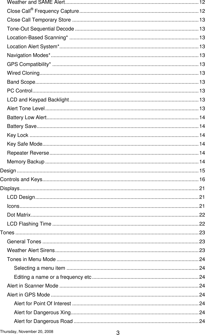 Thursday, November 20, 2008 3 Weather and SAME Alert .............................................................................................. 12 Close Call® Frequency Capture .................................................................................... 12 Close Call Temporary Store ......................................................................................... 13 Tone-Out Sequential Decode ....................................................................................... 13 Location-Based Scanning* ........................................................................................... 13 Location Alert System* .................................................................................................. 13 Navigation Modes* ........................................................................................................ 13 GPS Compatibility* ....................................................................................................... 13 Wired Cloning................................................................................................................ 13 Band Scope ................................................................................................................... 13 PC Control ..................................................................................................................... 13 LCD and Keypad Backlight ........................................................................................... 13 Alert Tone Level ............................................................................................................ 13 Battery Low Alert ........................................................................................................... 14 Battery Save .................................................................................................................. 14 Key Lock ....................................................................................................................... 14 Key Safe Mode.............................................................................................................. 14 Repeater Reverse ......................................................................................................... 14 Memory Backup ............................................................................................................ 14 Design ................................................................................................................................ 15 Controls and Keys .............................................................................................................. 16 Displays .............................................................................................................................. 21 LCD Design ................................................................................................................... 21 Icons .............................................................................................................................. 21 Dot Matrix ...................................................................................................................... 22 LCD Flashing Time ....................................................................................................... 22 Tones ................................................................................................................................. 23 General Tones .............................................................................................................. 23 Weather Alert Sirens ..................................................................................................... 23 Tones in Menu Mode .................................................................................................... 24 Selecting a menu item ............................................................................................. 24 Editing a name or a frequency etc ........................................................................... 24 Alert in Scanner Mode .................................................................................................. 24 Alert in GPS Mode ........................................................................................................ 24 Alert for Point Of Interest ......................................................................................... 24 Alert for Dangerous Xing .......................................................................................... 24 Alert for Dangerous Road ........................................................................................ 24 