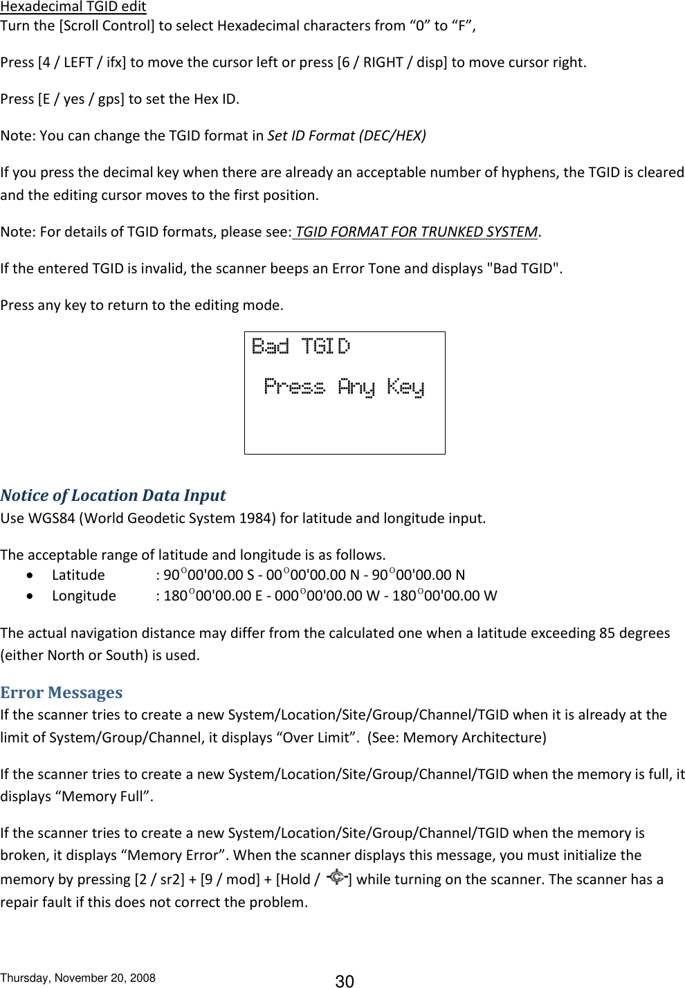 Thursday, November 20, 2008 30 Hexadecimal TGID edit Turn the [Scroll Control] to select Hexadecimal characters from “0” to “F”,  Press [4 / LEFT / ifx] to move the cursor left or press [6 / RIGHT / disp] to move cursor right. Press [E / yes / gps] to set the Hex ID. Note: You can change the TGID format in Set ID Format (DEC/HEX) If you press the decimal key when there are already an acceptable number of hyphens, the TGID is cleared and the editing cursor moves to the first position. Note: For details of TGID formats, please see: TGID FORMAT FOR TRUNKED SYSTEM. If the entered TGID is invalid, the scanner beeps an Error Tone and displays &quot;Bad TGID&quot;. Press any key to return to the editing mode. Bad  TGI D   Press  Any  Key  Notice of Location Data Input Use WGS84 (World Geodetic System 1984) for latitude and longitude input. The acceptable range of latitude and longitude is as follows.  Latitude  : 90º00&apos;00.00 S - 00º00&apos;00.00 N - 90º00&apos;00.00 N  Longitude  : 180º00&apos;00.00 E - 000º00&apos;00.00 W - 180º00&apos;00.00 W The actual navigation distance may differ from the calculated one when a latitude exceeding 85 degrees (either North or South) is used. Error Messages If the scanner tries to create a new System/Location/Site/Group/Channel/TGID when it is already at the limit of System/Group/Channel, it displays “Over Limit”.  (See: Memory Architecture) If the scanner tries to create a new System/Location/Site/Group/Channel/TGID when the memory is full, it displays “Memory Full”. If the scanner tries to create a new System/Location/Site/Group/Channel/TGID when the memory is broken, it displays “Memory Error”. When the scanner displays this message, you must initialize the memory by pressing [2 / sr2] + [9 / mod] + [Hold /  ] while turning on the scanner. The scanner has a repair fault if this does not correct the problem. 