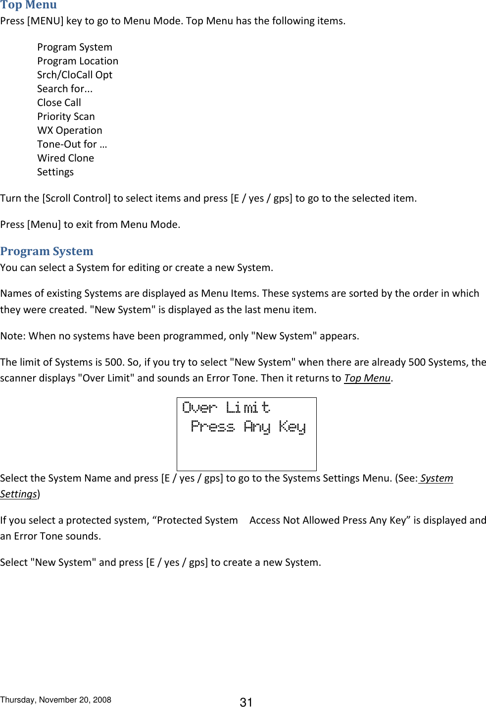 Thursday, November 20, 2008 31 Top Menu Press [MENU] key to go to Menu Mode. Top Menu has the following items. Program System Program Location  Srch/CloCall Opt Search for... Close Call Priority Scan WX Operation Tone-Out for … Wired Clone Settings Turn the [Scroll Control] to select items and press [E / yes / gps] to go to the selected item. Press [Menu] to exit from Menu Mode. Program System You can select a System for editing or create a new System. Names of existing Systems are displayed as Menu Items. These systems are sorted by the order in which they were created. &quot;New System&quot; is displayed as the last menu item. Note: When no systems have been programmed, only &quot;New System&quot; appears. The limit of Systems is 500. So, if you try to select &quot;New System&quot; when there are already 500 Systems, the scanner displays &quot;Over Limit&quot; and sounds an Error Tone. Then it returns to Top Menu. Over  Li mi t   Press  Any  Key   Select the System Name and press [E / yes / gps] to go to the Systems Settings Menu. (See: System Settings) If you select a protected system, “Protected System Access Not Allowed Press Any Key” is displayed and an Error Tone sounds. Select &quot;New System&quot; and press [E / yes / gps] to create a new System. 