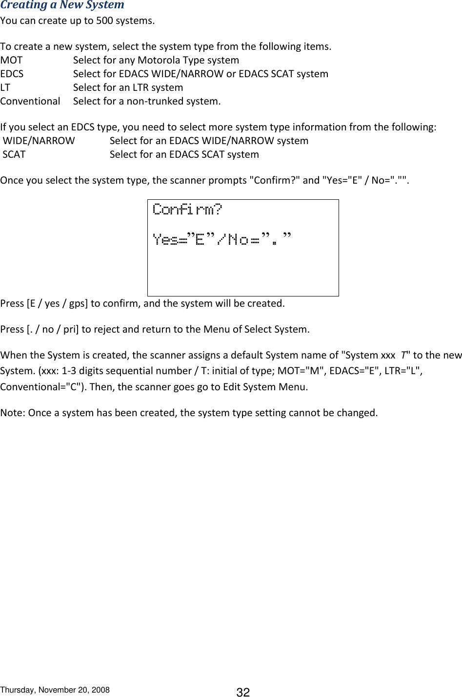 Thursday, November 20, 2008 32 Creating a New System You can create up to 500 systems. To create a new system, select the system type from the following items.  MOT    Select for any Motorola Type system EDCS    Select for EDACS WIDE/NARROW or EDACS SCAT system LT    Select for an LTR system Conventional  Select for a non-trunked system. If you select an EDCS type, you need to select more system type information from the following:  WIDE/NARROW  Select for an EDACS WIDE/NARROW system  SCAT      Select for an EDACS SCAT system Once you select the system type, the scanner prompts &quot;Confirm?&quot; and &quot;Yes=&quot;E&quot; / No=&quot;.&quot;&quot;. Confi rm? Yes=”E”/No=”.”  Press [E / yes / gps] to confirm, and the system will be created. Press [. / no / pri] to reject and return to the Menu of Select System. When the System is created, the scanner assigns a default System name of &quot;System xxx  T&quot; to the new System. (xxx: 1-3 digits sequential number / T: initial of type; MOT=&quot;M&quot;, EDACS=&quot;E&quot;, LTR=&quot;L&quot;, Conventional=&quot;C&quot;). Then, the scanner goes go to Edit System Menu. Note: Once a system has been created, the system type setting cannot be changed. 
