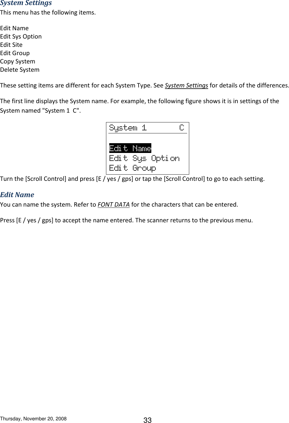 Thursday, November 20, 2008 33 System Settings This menu has the following items. Edit Name Edit Sys Option Edit Site Edit Group Copy System Delete System These setting items are different for each System Type. See System Settings for details of the differences. The first line displays the System name. For example, the following figure shows it is in settings of the System named &quot;System 1  C&quot;. System  1              C      Edi t  Name                 Edi t  Sys  Opti on Edi t  Group Turn the [Scroll Control] and press [E / yes / gps] or tap the [Scroll Control] to go to each setting. Edit Name You can name the system. Refer to FONT DATA for the characters that can be entered. Press [E / yes / gps] to accept the name entered. The scanner returns to the previous menu. 