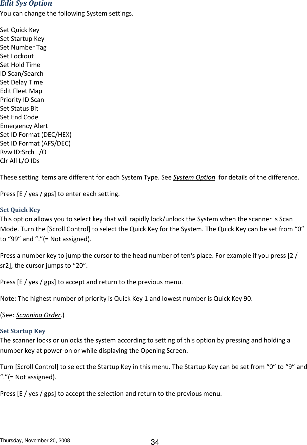 Thursday, November 20, 2008 34 Edit Sys Option You can change the following System settings. Set Quick Key Set Startup Key Set Number Tag Set Lockout Set Hold Time ID Scan/Search Set Delay Time Edit Fleet Map Priority ID Scan Set Status Bit Set End Code Emergency Alert Set ID Format (DEC/HEX) Set ID Format (AFS/DEC) Rvw ID:Srch L/O Clr All L/O IDs These setting items are different for each System Type. See System Option  for details of the difference. Press [E / yes / gps] to enter each setting. Set Quick Key This option allows you to select key that will rapidly lock/unlock the System when the scanner is Scan Mode. Turn the [Scroll Control] to select the Quick Key for the System. The Quick Key can be set from “0” to “99” and “.”(= Not assigned). Press a number key to jump the cursor to the head number of ten&apos;s place. For example if you press [2 / sr2], the cursor jumps to “20”. Press [E / yes / gps] to accept and return to the previous menu. Note: The highest number of priority is Quick Key 1 and lowest number is Quick Key 90. (See: Scanning Order.) Set Startup Key The scanner locks or unlocks the system according to setting of this option by pressing and holding a number key at power-on or while displaying the Opening Screen. Turn [Scroll Control] to select the Startup Key in this menu. The Startup Key can be set from “0” to “9” and “.”(= Not assigned). Press [E / yes / gps] to accept the selection and return to the previous menu. 