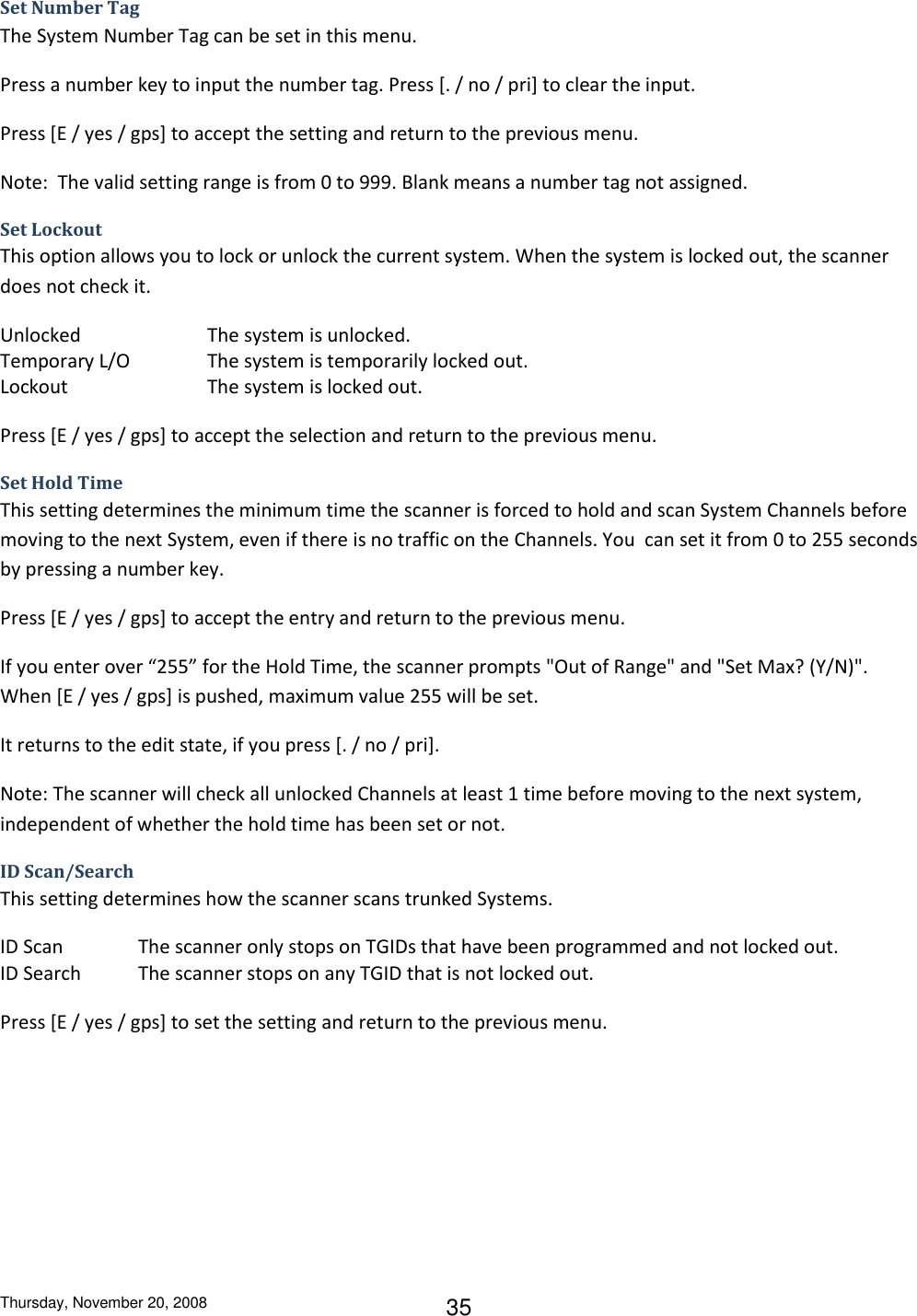 Thursday, November 20, 2008 35 Set Number Tag The System Number Tag can be set in this menu. Press a number key to input the number tag. Press [. / no / pri] to clear the input.  Press [E / yes / gps] to accept the setting and return to the previous menu. Note:  The valid setting range is from 0 to 999. Blank means a number tag not assigned. Set Lockout This option allows you to lock or unlock the current system. When the system is locked out, the scanner does not check it. Unlocked    The system is unlocked. Temporary L/O    The system is temporarily locked out. Lockout     The system is locked out. Press [E / yes / gps] to accept the selection and return to the previous menu. Set Hold Time This setting determines the minimum time the scanner is forced to hold and scan System Channels before moving to the next System, even if there is no traffic on the Channels. You  can set it from 0 to 255 seconds by pressing a number key. Press [E / yes / gps] to accept the entry and return to the previous menu. If you enter over “255” for the Hold Time, the scanner prompts &quot;Out of Range&quot; and &quot;Set Max? (Y/N)&quot;. When [E / yes / gps] is pushed, maximum value 255 will be set.  It returns to the edit state, if you press [. / no / pri]. Note: The scanner will check all unlocked Channels at least 1 time before moving to the next system, independent of whether the hold time has been set or not. ID Scan/Search This setting determines how the scanner scans trunked Systems. ID Scan   The scanner only stops on TGIDs that have been programmed and not locked out. ID Search  The scanner stops on any TGID that is not locked out. Press [E / yes / gps] to set the setting and return to the previous menu. 