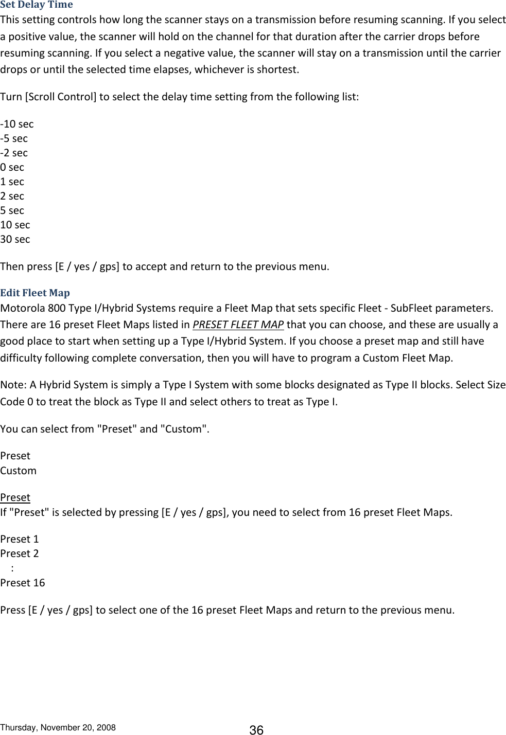 Thursday, November 20, 2008 36 Set Delay Time This setting controls how long the scanner stays on a transmission before resuming scanning. If you select a positive value, the scanner will hold on the channel for that duration after the carrier drops before resuming scanning. If you select a negative value, the scanner will stay on a transmission until the carrier drops or until the selected time elapses, whichever is shortest. Turn [Scroll Control] to select the delay time setting from the following list: -10 sec    -5 sec -2 sec 0 sec  1 sec  2 sec 5 sec  10 sec 30 sec Then press [E / yes / gps] to accept and return to the previous menu. Edit Fleet Map Motorola 800 Type I/Hybrid Systems require a Fleet Map that sets specific Fleet - SubFleet parameters. There are 16 preset Fleet Maps listed in PRESET FLEET MAP that you can choose, and these are usually a good place to start when setting up a Type I/Hybrid System. If you choose a preset map and still have difficulty following complete conversation, then you will have to program a Custom Fleet Map. Note: A Hybrid System is simply a Type I System with some blocks designated as Type II blocks. Select Size Code 0 to treat the block as Type II and select others to treat as Type I. You can select from &quot;Preset&quot; and &quot;Custom&quot;. Preset Custom Preset If &quot;Preset&quot; is selected by pressing [E / yes / gps], you need to select from 16 preset Fleet Maps. Preset 1 Preset 2     : Preset 16 Press [E / yes / gps] to select one of the 16 preset Fleet Maps and return to the previous menu. 