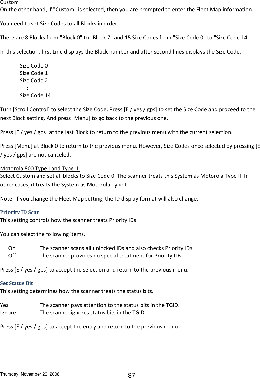 Thursday, November 20, 2008 37 Custom On the other hand, if &quot;Custom&quot; is selected, then you are prompted to enter the Fleet Map information. You need to set Size Codes to all Blocks in order. There are 8 Blocks from &quot;Block 0&quot; to &quot;Block 7&quot; and 15 Size Codes from &quot;Size Code 0&quot; to &quot;Size Code 14&quot;. In this selection, first Line displays the Block number and after second lines displays the Size Code. Size Code 0 Size Code 1 Size Code 2      : Size Code 14 Turn [Scroll Control] to select the Size Code. Press [E / yes / gps] to set the Size Code and proceed to the next Block setting. And press [Menu] to go back to the previous one. Press [E / yes / gps] at the last Block to return to the previous menu with the current selection. Press [Menu] at Block 0 to return to the previous menu. However, Size Codes once selected by pressing [E / yes / gps] are not canceled. Motorola 800 Type I and Type II: Select Custom and set all blocks to Size Code 0. The scanner treats this System as Motorola Type II. In other cases, it treats the System as Motorola Type I. Note: If you change the Fleet Map setting, the ID display format will also change. Priority ID Scan This setting controls how the scanner treats Priority IDs. You can select the following items.       On    The scanner scans all unlocked IDs and also checks Priority IDs.       Off    The scanner provides no special treatment for Priority IDs. Press [E / yes / gps] to accept the selection and return to the previous menu. Set Status Bit This setting determines how the scanner treats the status bits. Yes    The scanner pays attention to the status bits in the TGID. Ignore    The scanner ignores status bits in the TGID. Press [E / yes / gps] to accept the entry and return to the previous menu. 