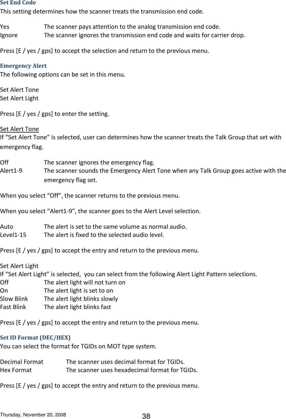 Thursday, November 20, 2008 38 Set End Code This setting determines how the scanner treats the transmission end code. Yes    The scanner pays attention to the analog transmission end code. Ignore    The scanner ignores the transmission end code and waits for carrier drop. Press [E / yes / gps] to accept the selection and return to the previous menu. Emergency Alert The following options can be set in this menu.  Set Alert Tone Set Alert Light Press [E / yes / gps] to enter the setting. Set Alert Tone If “Set Alert Tone” is selected, user can determines how the scanner treats the Talk Group that set with emergency flag. Off    The scanner ignores the emergency flag. Alert1-9  The scanner sounds the Emergency Alert Tone when any Talk Group goes active with the emergency flag set. When you select “Off”, the scanner returns to the previous menu. When you select “Alert1-9”, the scanner goes to the Alert Level selection. Auto    The alert is set to the same volume as normal audio. Level1-15  The alert is fixed to the selected audio level. Press [E / yes / gps] to accept the entry and return to the previous menu. Set Alert Light If “Set Alert Light” is selected,  you can select from the following Alert Light Pattern selections. Off    The alert light will not turn on On    The alert light is set to on Slow Blink  The alert light blinks slowly Fast Blink  The alert light blinks fast Press [E / yes / gps] to accept the entry and return to the previous menu. Set ID Format (DEC/HEX) You can select the format for TGIDs on MOT type system. Decimal Format   The scanner uses decimal format for TGIDs. Hex Format    The scanner uses hexadecimal format for TGIDs. Press [E / yes / gps] to accept the entry and return to the previous menu. 