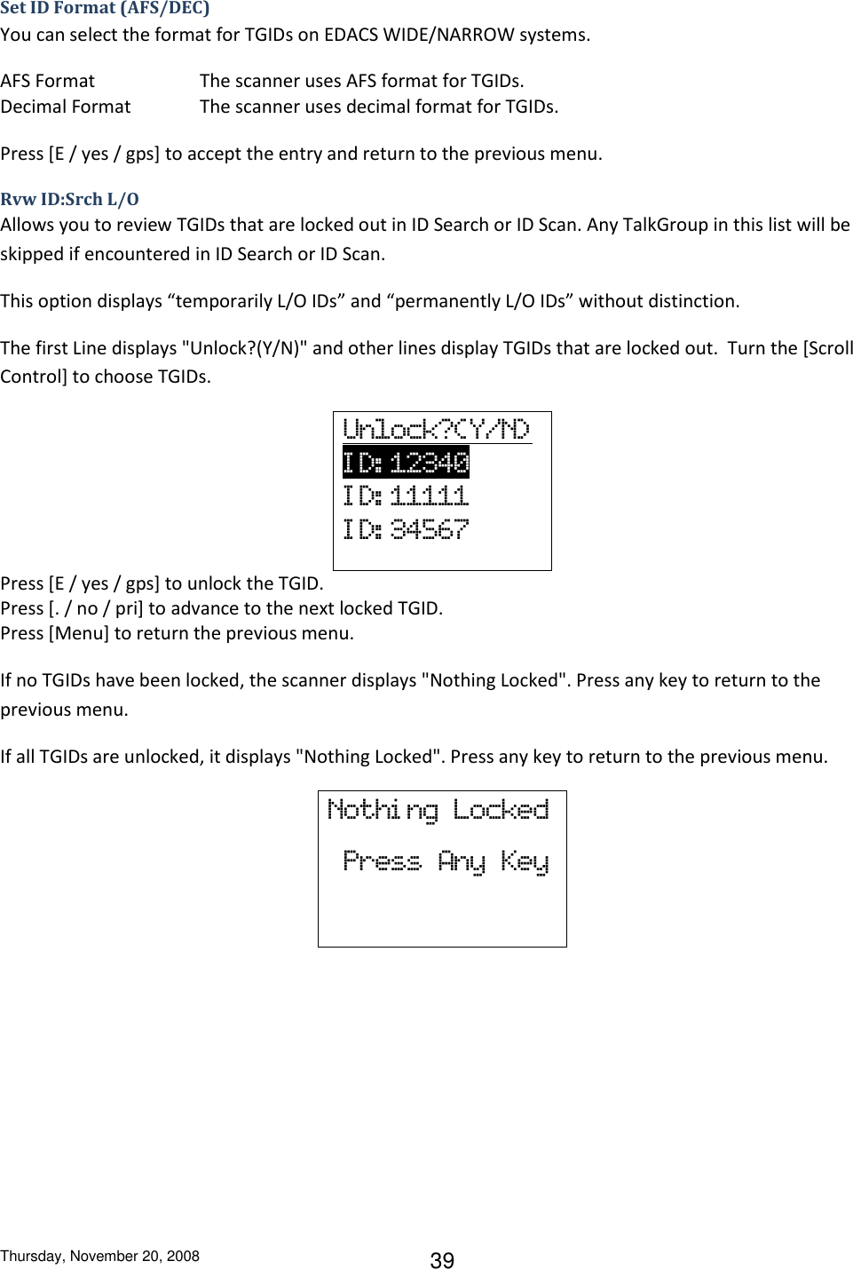 Thursday, November 20, 2008 39 Set ID Format (AFS/DEC) You can select the format for TGIDs on EDACS WIDE/NARROW systems. AFS Format    The scanner uses AFS format for TGIDs. Decimal Format   The scanner uses decimal format for TGIDs. Press [E / yes / gps] to accept the entry and return to the previous menu. Rvw ID:Srch L/O Allows you to review TGIDs that are locked out in ID Search or ID Scan. Any TalkGroup in this list will be skipped if encountered in ID Search or ID Scan. This option displays “temporarily L/O IDs” and “permanently L/O IDs” without distinction.  The first Line displays &quot;Unlock?(Y/N)&quot; and other lines display TGIDs that are locked out.  Turn the [Scroll Control] to choose TGIDs. Unlock?(Y/N)          I D: 12340                 I D: 11111 I D: 34567 Press [E / yes / gps] to unlock the TGID. Press [. / no / pri] to advance to the next locked TGID. Press [Menu] to return the previous menu. If no TGIDs have been locked, the scanner displays &quot;Nothing Locked&quot;. Press any key to return to the previous menu. If all TGIDs are unlocked, it displays &quot;Nothing Locked&quot;. Press any key to return to the previous menu. Nothi ng  Locked   Press  Any  Key 