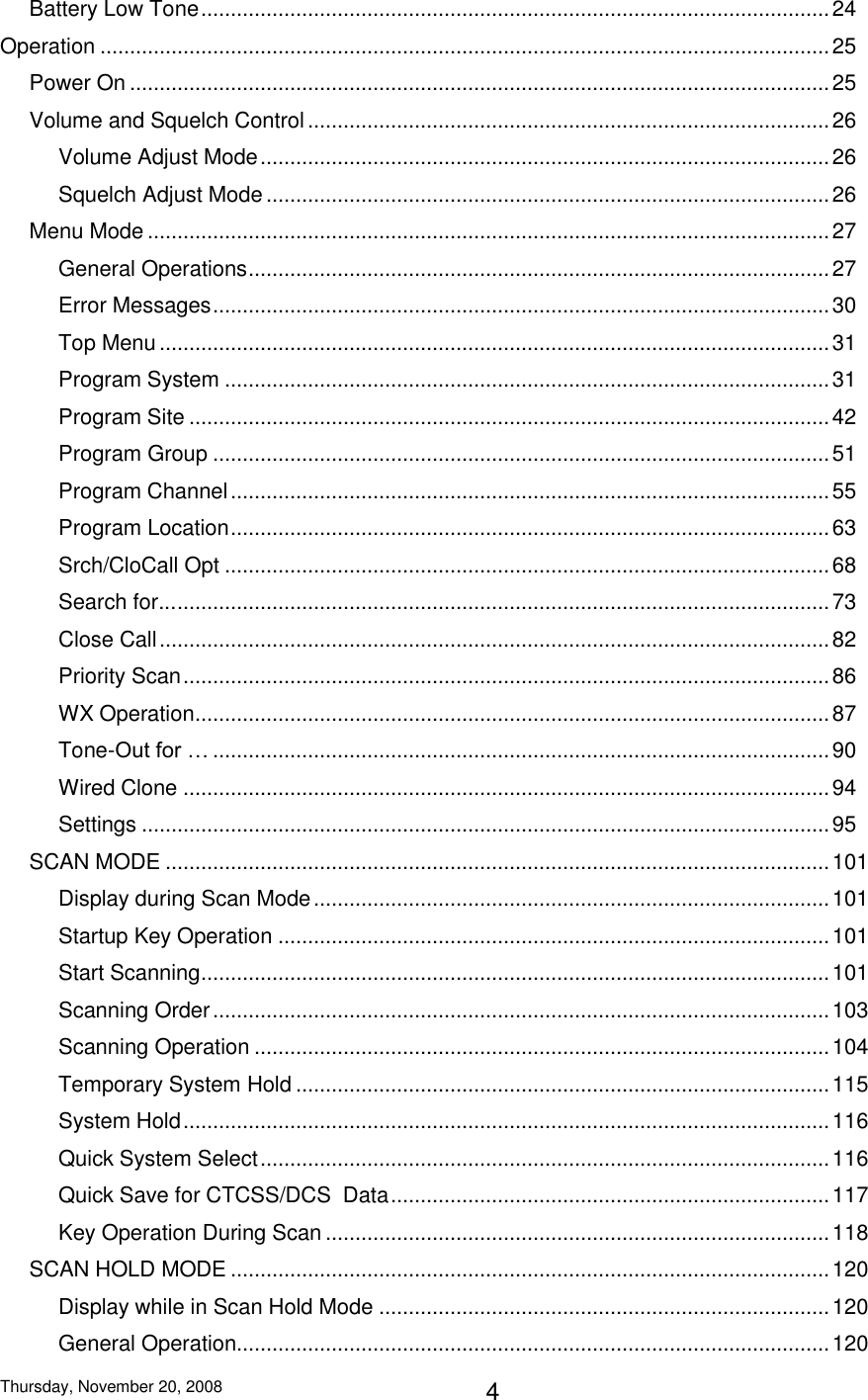 Thursday, November 20, 2008 4 Battery Low Tone .......................................................................................................... 24 Operation ........................................................................................................................... 25 Power On ...................................................................................................................... 25 Volume and Squelch Control ........................................................................................ 26 Volume Adjust Mode ................................................................................................ 26 Squelch Adjust Mode ............................................................................................... 26 Menu Mode ................................................................................................................... 27 General Operations .................................................................................................. 27 Error Messages ........................................................................................................ 30 Top Menu ................................................................................................................. 31 Program System ...................................................................................................... 31 Program Site ............................................................................................................ 42 Program Group ........................................................................................................ 51 Program Channel ..................................................................................................... 55 Program Location ..................................................................................................... 63 Srch/CloCall Opt ...................................................................................................... 68 Search for... .............................................................................................................. 73 Close Call ................................................................................................................. 82 Priority Scan ............................................................................................................. 86 WX Operation ........................................................................................................... 87 Tone-Out for … ........................................................................................................ 90 Wired Clone ............................................................................................................. 94 Settings .................................................................................................................... 95 SCAN MODE ................................................................................................................ 101 Display during Scan Mode ....................................................................................... 101 Startup Key Operation ............................................................................................. 101 Start Scanning .......................................................................................................... 101 Scanning Order ........................................................................................................ 103 Scanning Operation ................................................................................................. 104 Temporary System Hold .......................................................................................... 115 System Hold ............................................................................................................. 116 Quick System Select ................................................................................................ 116 Quick Save for CTCSS/DCS  Data .......................................................................... 117 Key Operation During Scan ..................................................................................... 118 SCAN HOLD MODE ..................................................................................................... 120 Display while in Scan Hold Mode ............................................................................ 120 General Operation.................................................................................................... 120 
