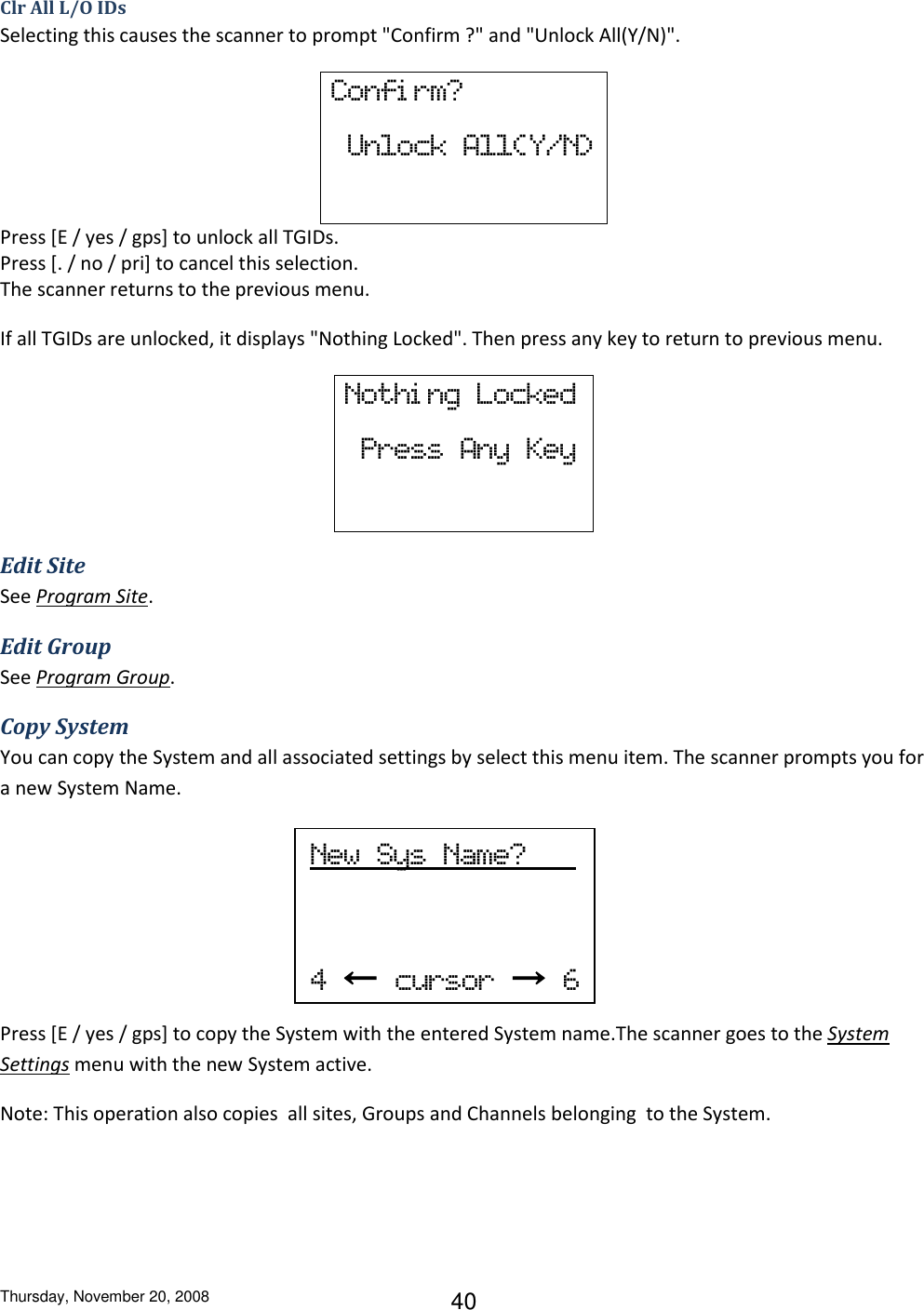 Thursday, November 20, 2008 40 Clr All L/O IDs Selecting this causes the scanner to prompt &quot;Confirm ?&quot; and &quot;Unlock All(Y/N)&quot;. Confi rm?   Unlock  All(Y/N)  Press [E / yes / gps] to unlock all TGIDs. Press [. / no / pri] to cancel this selection. The scanner returns to the previous menu. If all TGIDs are unlocked, it displays &quot;Nothing Locked&quot;. Then press any key to return to previous menu. Nothi ng  Locked   Press  Any  Key Edit Site See Program Site. Edit Group See Program Group. Copy System You can copy the System and all associated settings by select this menu item. The scanner prompts you for a new System Name.     Press [E / yes / gps] to copy the System with the entered System name.The scanner goes to the System Settings menu with the new System active. Note: This operation also copies  all sites, Groups and Channels belonging  to the System. New  Sys  Name?           4  ←  cursor  →  6  