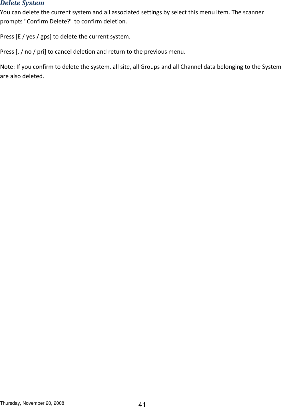 Thursday, November 20, 2008 41 Delete System You can delete the current system and all associated settings by select this menu item. The scanner prompts &quot;Confirm Delete?&quot; to confirm deletion. Press [E / yes / gps] to delete the current system. Press [. / no / pri] to cancel deletion and return to the previous menu. Note: If you confirm to delete the system, all site, all Groups and all Channel data belonging to the System are also deleted. 