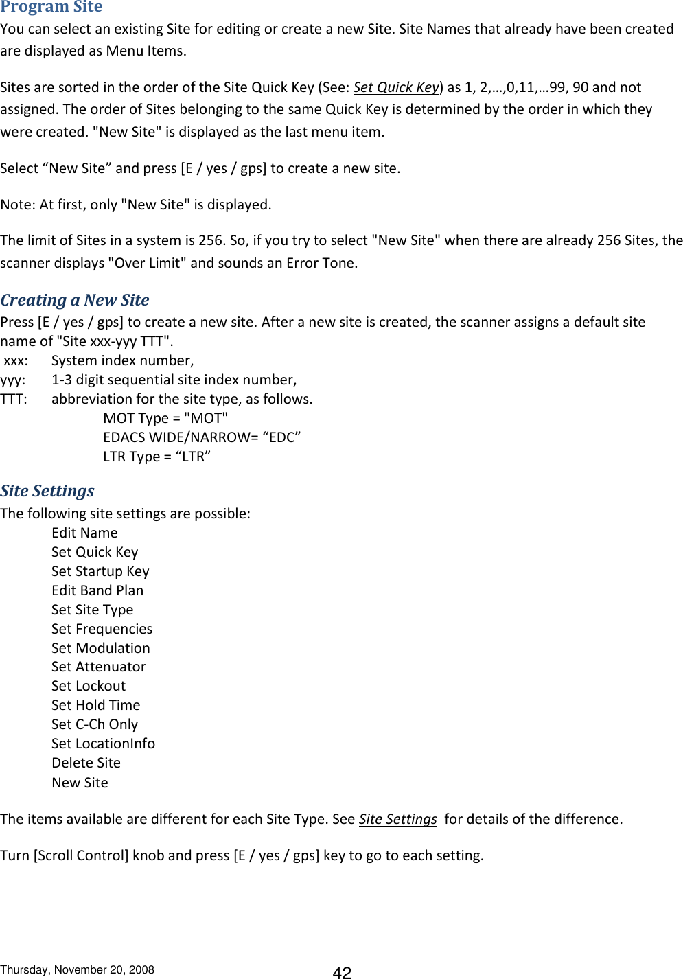 Thursday, November 20, 2008 42 Program Site You can select an existing Site for editing or create a new Site. Site Names that already have been created are displayed as Menu Items. Sites are sorted in the order of the Site Quick Key (See: Set Quick Key) as 1, 2,…,0,11,…99, 90 and not assigned. The order of Sites belonging to the same Quick Key is determined by the order in which they were created. &quot;New Site&quot; is displayed as the last menu item. Select “New Site” and press [E / yes / gps] to create a new site. Note: At first, only &quot;New Site&quot; is displayed. The limit of Sites in a system is 256. So, if you try to select &quot;New Site&quot; when there are already 256 Sites, the scanner displays &quot;Over Limit&quot; and sounds an Error Tone. Creating a New Site Press [E / yes / gps] to create a new site. After a new site is created, the scanner assigns a default site name of &quot;Site xxx-yyy TTT&quot;.  xxx:  System index number,  yyy:  1-3 digit sequential site index number,  TTT:  abbreviation for the site type, as follows.  MOT Type = &quot;MOT&quot;     EDACS WIDE/NARROW= “EDC”       LTR Type = “LTR” Site Settings The following site settings are possible:  Edit Name Set Quick Key Set Startup Key Edit Band Plan Set Site Type Set Frequencies Set Modulation Set Attenuator Set Lockout Set Hold Time Set C-Ch Only Set LocationInfo Delete Site New Site The items available are different for each Site Type. See Site Settings  for details of the difference. Turn [Scroll Control] knob and press [E / yes / gps] key to go to each setting. 