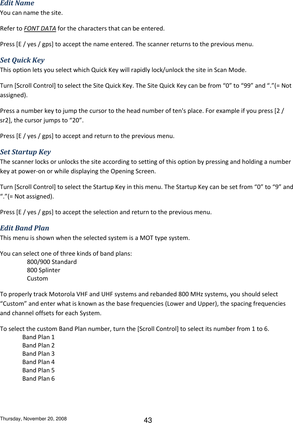 Thursday, November 20, 2008 43 Edit Name You can name the site. Refer to FONT DATA for the characters that can be entered. Press [E / yes / gps] to accept the name entered. The scanner returns to the previous menu. Set Quick Key This option lets you select which Quick Key will rapidly lock/unlock the site in Scan Mode. Turn [Scroll Control] to select the Site Quick Key. The Site Quick Key can be from “0” to “99” and “.”(= Not assigned). Press a number key to jump the cursor to the head number of ten&apos;s place. For example if you press [2 / sr2], the cursor jumps to “20”. Press [E / yes / gps] to accept and return to the previous menu. Set Startup Key The scanner locks or unlocks the site according to setting of this option by pressing and holding a number key at power-on or while displaying the Opening Screen. Turn [Scroll Control] to select the Startup Key in this menu. The Startup Key can be set from “0” to “9” and “.”(= Not assigned). Press [E / yes / gps] to accept the selection and return to the previous menu. Edit Band Plan This menu is shown when the selected system is a MOT type system. You can select one of three kinds of band plans:    800/900 Standard     800 Splinter    Custom To properly track Motorola VHF and UHF systems and rebanded 800 MHz systems, you should select “Custom” and enter what is known as the base frequencies (Lower and Upper), the spacing frequencies and channel offsets for each System. To select the custom Band Plan number, turn the [Scroll Control] to select its number from 1 to 6. Band Plan 1 Band Plan 2 Band Plan 3 Band Plan 4 Band Plan 5 Band Plan 6 