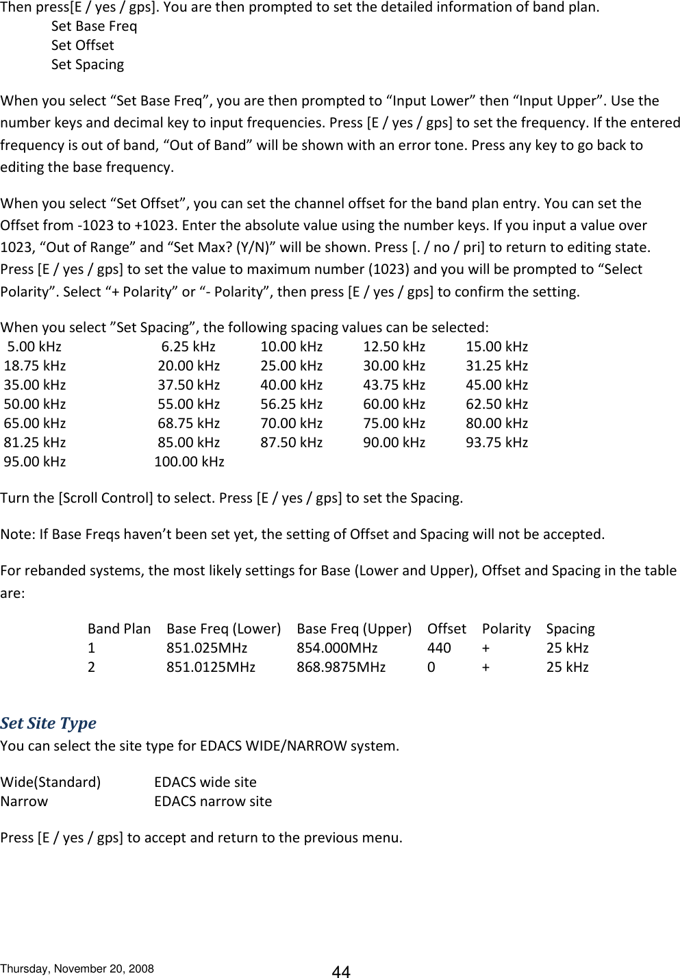 Thursday, November 20, 2008 44 Then press[E / yes / gps]. You are then prompted to set the detailed information of band plan.  Set Base Freq Set Offset Set Spacing When you select “Set Base Freq”, you are then prompted to “Input Lower” then “Input Upper”. Use the  number keys and decimal key to input frequencies. Press [E / yes / gps] to set the frequency. If the entered frequency is out of band, “Out of Band” will be shown with an error tone. Press any key to go back to editing the base frequency. When you select “Set Offset”, you can set the channel offset for the band plan entry. You can set the Offset from -1023 to +1023. Enter the absolute value using the number keys. If you input a value over 1023, “Out of Range” and “Set Max? (Y/N)” will be shown. Press [. / no / pri] to return to editing state. Press [E / yes / gps] to set the value to maximum number (1023) and you will be prompted to “Select Polarity”. Select “+ Polarity” or “- Polarity”, then press [E / yes / gps] to confirm the setting. When you select ”Set Spacing”, the following spacing values can be selected:   5.00 kHz      6.25 kHz   10.00 kHz   12.50 kHz   15.00 kHz  18.75 kHz     20.00 kHz   25.00 kHz   30.00 kHz   31.25 kHz  35.00 kHz     37.50 kHz   40.00 kHz   43.75 kHz   45.00 kHz  50.00 kHz     55.00 kHz   56.25 kHz   60.00 kHz   62.50 kHz  65.00 kHz     68.75 kHz   70.00 kHz   75.00 kHz   80.00 kHz  81.25 kHz     85.00 kHz   87.50 kHz   90.00 kHz   93.75 kHz  95.00 kHz    100.00 kHz Turn the [Scroll Control] to select. Press [E / yes / gps] to set the Spacing.  Note: If Base Freqs haven’t been set yet, the setting of Offset and Spacing will not be accepted. For rebanded systems, the most likely settings for Base (Lower and Upper), Offset and Spacing in the table are: Band Plan Base Freq (Lower) Base Freq (Upper) Offset Polarity Spacing 1 851.025MHz 854.000MHz 440 + 25 kHz 2 851.0125MHz 868.9875MHz 0 + 25 kHz  Set Site Type You can select the site type for EDACS WIDE/NARROW system. Wide(Standard)   EDACS wide site Narrow     EDACS narrow site Press [E / yes / gps] to accept and return to the previous menu. 