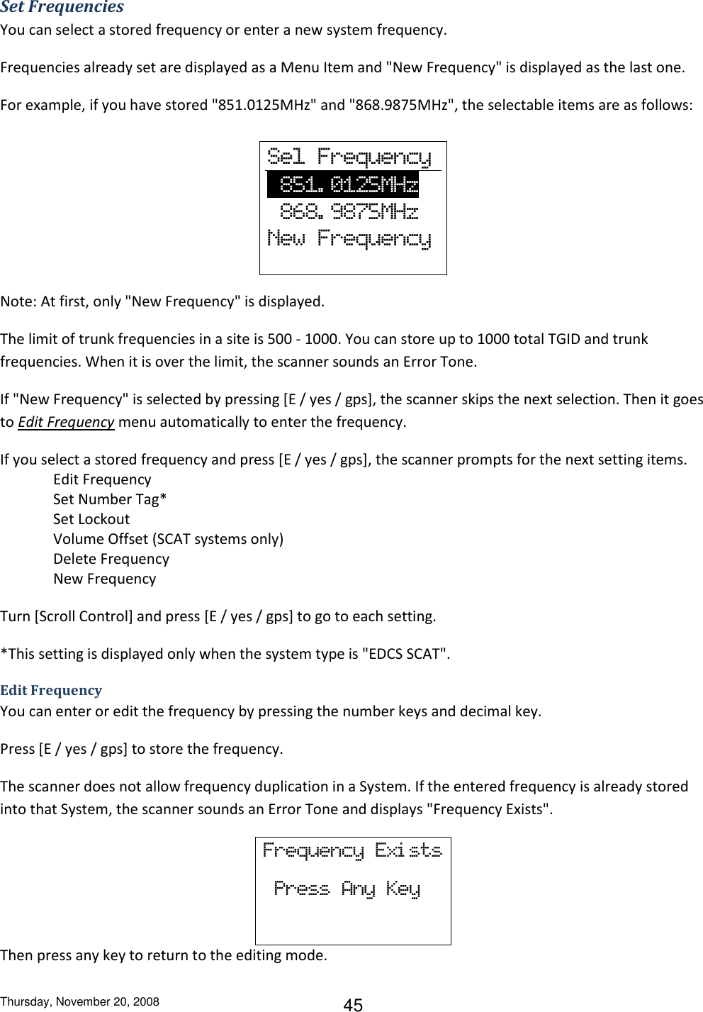 Thursday, November 20, 2008 45 Set Frequencies You can select a stored frequency or enter a new system frequency. Frequencies already set are displayed as a Menu Item and &quot;New Frequency&quot; is displayed as the last one. For example, if you have stored &quot;851.0125MHz&quot; and &quot;868.9875MHz&quot;, the selectable items are as follows:         Note: At first, only &quot;New Frequency&quot; is displayed. The limit of trunk frequencies in a site is 500 - 1000. You can store up to 1000 total TGID and trunk frequencies. When it is over the limit, the scanner sounds an Error Tone. If &quot;New Frequency&quot; is selected by pressing [E / yes / gps], the scanner skips the next selection. Then it goes to Edit Frequency menu automatically to enter the frequency. If you select a stored frequency and press [E / yes / gps], the scanner prompts for the next setting items.  Edit Frequency Set Number Tag* Set Lockout Volume Offset (SCAT systems only) Delete Frequency New Frequency Turn [Scroll Control] and press [E / yes / gps] to go to each setting. *This setting is displayed only when the system type is &quot;EDCS SCAT&quot;.   Edit Frequency You can enter or edit the frequency by pressing the number keys and decimal key. Press [E / yes / gps] to store the frequency. The scanner does not allow frequency duplication in a System. If the entered frequency is already stored into that System, the scanner sounds an Error Tone and displays &quot;Frequency Exists&quot;. Frequency  Exi sts   Press  Any  Key Then press any key to return to the editing mode. Sel  Frequency         851. 0125MHz           868. 9875MHz New  Frequency 