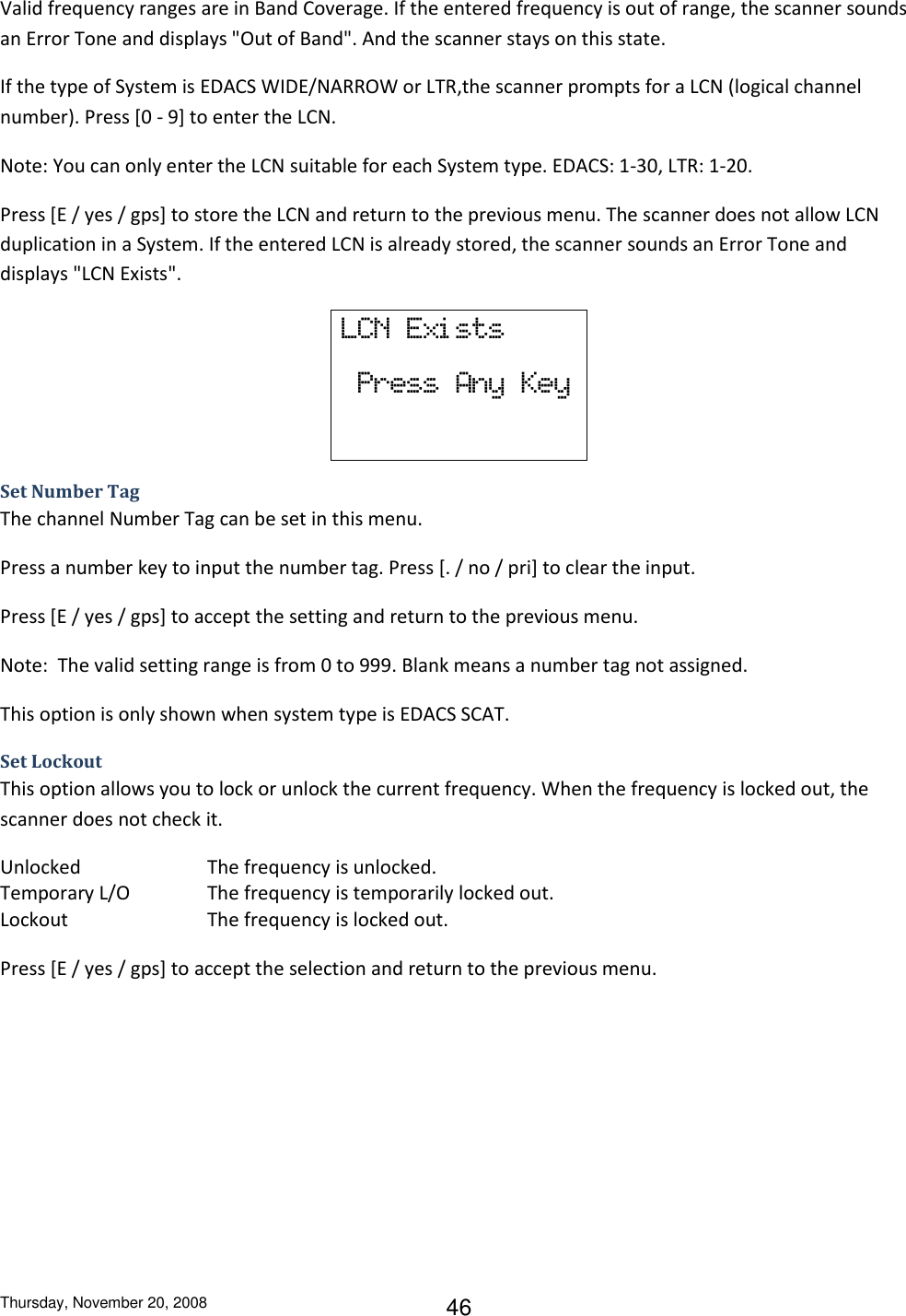 Thursday, November 20, 2008 46 Valid frequency ranges are in Band Coverage. If the entered frequency is out of range, the scanner sounds an Error Tone and displays &quot;Out of Band&quot;. And the scanner stays on this state. If the type of System is EDACS WIDE/NARROW or LTR,the scanner prompts for a LCN (logical channel number). Press [0 - 9] to enter the LCN. Note: You can only enter the LCN suitable for each System type. EDACS: 1-30, LTR: 1-20. Press [E / yes / gps] to store the LCN and return to the previous menu. The scanner does not allow LCN duplication in a System. If the entered LCN is already stored, the scanner sounds an Error Tone and displays &quot;LCN Exists&quot;. LCN  Exi sts   Press  Any  Key Set Number Tag The channel Number Tag can be set in this menu. Press a number key to input the number tag. Press [. / no / pri] to clear the input.  Press [E / yes / gps] to accept the setting and return to the previous menu. Note:  The valid setting range is from 0 to 999. Blank means a number tag not assigned. This option is only shown when system type is EDACS SCAT. Set Lockout This option allows you to lock or unlock the current frequency. When the frequency is locked out, the scanner does not check it. Unlocked    The frequency is unlocked. Temporary L/O    The frequency is temporarily locked out. Lockout     The frequency is locked out. Press [E / yes / gps] to accept the selection and return to the previous menu. 