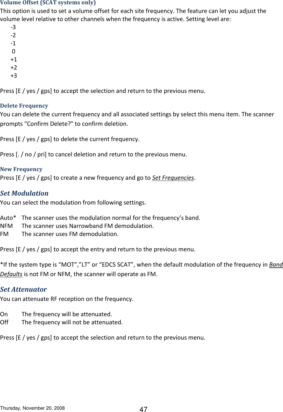 Thursday, November 20, 2008 47 Volume Offset (SCAT systems only) This option is used to set a volume offset for each site frequency. The feature can let you adjust the volume level relative to other channels when the frequency is active. Setting level are:        -3         -2        -1         0        +1        +2        +3 Press [E / yes / gps] to accept the selection and return to the previous menu. Delete Frequency You can delete the current frequency and all associated settings by select this menu item. The scanner prompts &quot;Confirm Delete?&quot; to confirm deletion. Press [E / yes / gps] to delete the current frequency. Press [. / no / pri] to cancel deletion and return to the previous menu. New Frequency Press [E / yes / gps] to create a new frequency and go to Set Frequencies. Set Modulation You can select the modulation from following settings. Auto*  The scanner uses the modulation normal for the frequency’s band. NFM  The scanner uses Narrowband FM demodulation. FM  The scanner uses FM demodulation. Press [E / yes / gps] to accept the entry and return to the previous menu. *If the system type is “MOT”,”LT” or “EDCS SCAT”, when the default modulation of the frequency in Band Defaults is not FM or NFM, the scanner will operate as FM. Set Attenuator You can attenuate RF reception on the frequency. On  The frequency will be attenuated. Off  The frequency will not be attenuated. Press [E / yes / gps] to accept the selection and return to the previous menu. 