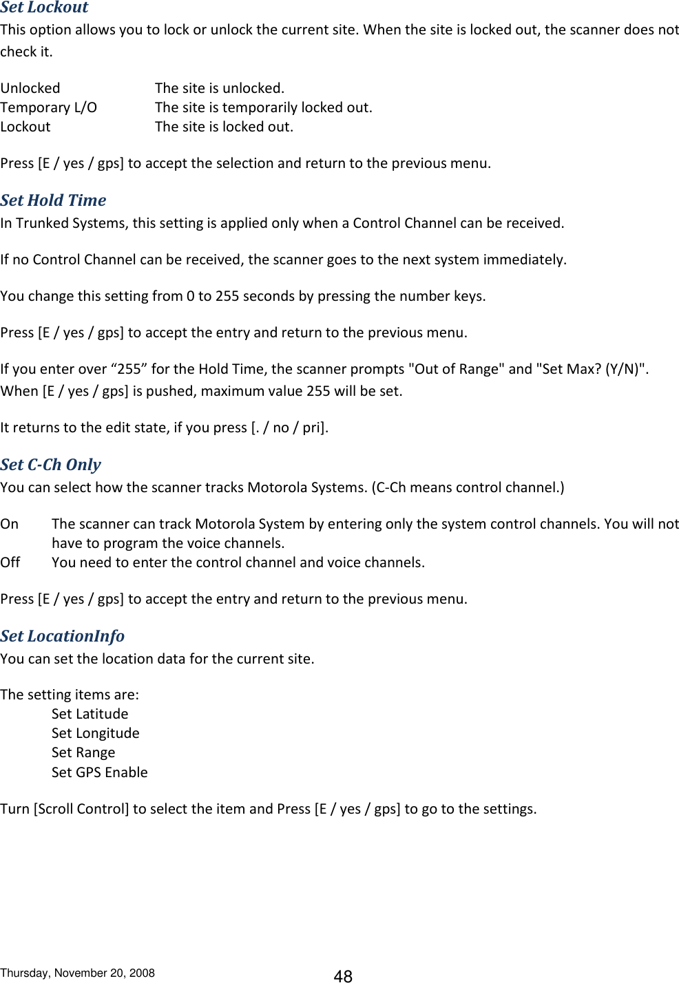 Thursday, November 20, 2008 48 Set Lockout This option allows you to lock or unlock the current site. When the site is locked out, the scanner does not check it. Unlocked    The site is unlocked. Temporary L/O    The site is temporarily locked out. Lockout     The site is locked out. Press [E / yes / gps] to accept the selection and return to the previous menu. Set Hold Time In Trunked Systems, this setting is applied only when a Control Channel can be received. If no Control Channel can be received, the scanner goes to the next system immediately. You change this setting from 0 to 255 seconds by pressing the number keys. Press [E / yes / gps] to accept the entry and return to the previous menu. If you enter over “255” for the Hold Time, the scanner prompts &quot;Out of Range&quot; and &quot;Set Max? (Y/N)&quot;. When [E / yes / gps] is pushed, maximum value 255 will be set.  It returns to the edit state, if you press [. / no / pri]. Set C-Ch Only You can select how the scanner tracks Motorola Systems. (C-Ch means control channel.) On  The scanner can track Motorola System by entering only the system control channels. You will not have to program the voice channels. Off  You need to enter the control channel and voice channels. Press [E / yes / gps] to accept the entry and return to the previous menu. Set LocationInfo You can set the location data for the current site. The setting items are: Set Latitude Set Longitude Set Range Set GPS Enable Turn [Scroll Control] to select the item and Press [E / yes / gps] to go to the settings. 