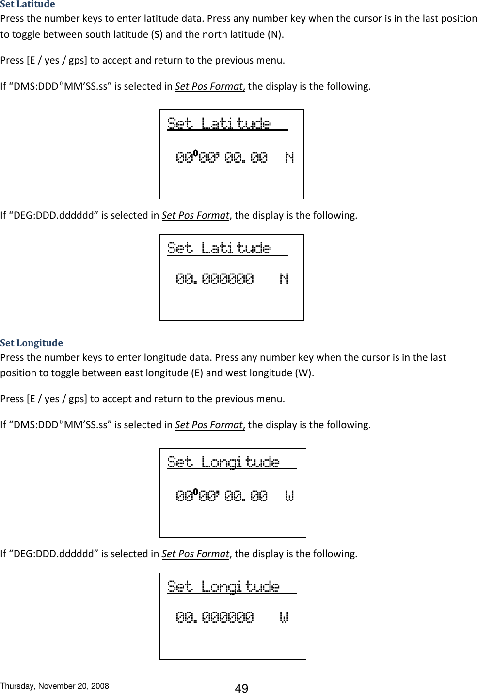 Thursday, November 20, 2008 49 Set  Lati tude             00. 000000      N Set  Longi tude       00. 000000      W Set Latitude    Press the number keys to enter latitude data. Press any number key when the cursor is in the last position to toggle between south latitude (S) and the north latitude (N). Press [E / yes / gps] to accept and return to the previous menu. If “DMS:DDD⁰MM’SS.ss” is selected in Set Pos Format, the display is the following.     If “DEG:DDD.dddddd” is selected in Set Pos Format, the display is the following.     Set Longitude Press the number keys to enter longitude data. Press any number key when the cursor is in the last position to toggle between east longitude (E) and west longitude (W). Press [E / yes / gps] to accept and return to the previous menu. If “DMS:DDD⁰MM’SS.ss” is selected in Set Pos Format, the display is the following.     If “DEG:DDD.dddddd” is selected in Set Pos Format, the display is the following.      Set  Lati tude            00⁰00’ 00. 00    N Set  Longi tude            00⁰00’ 00. 00    W 