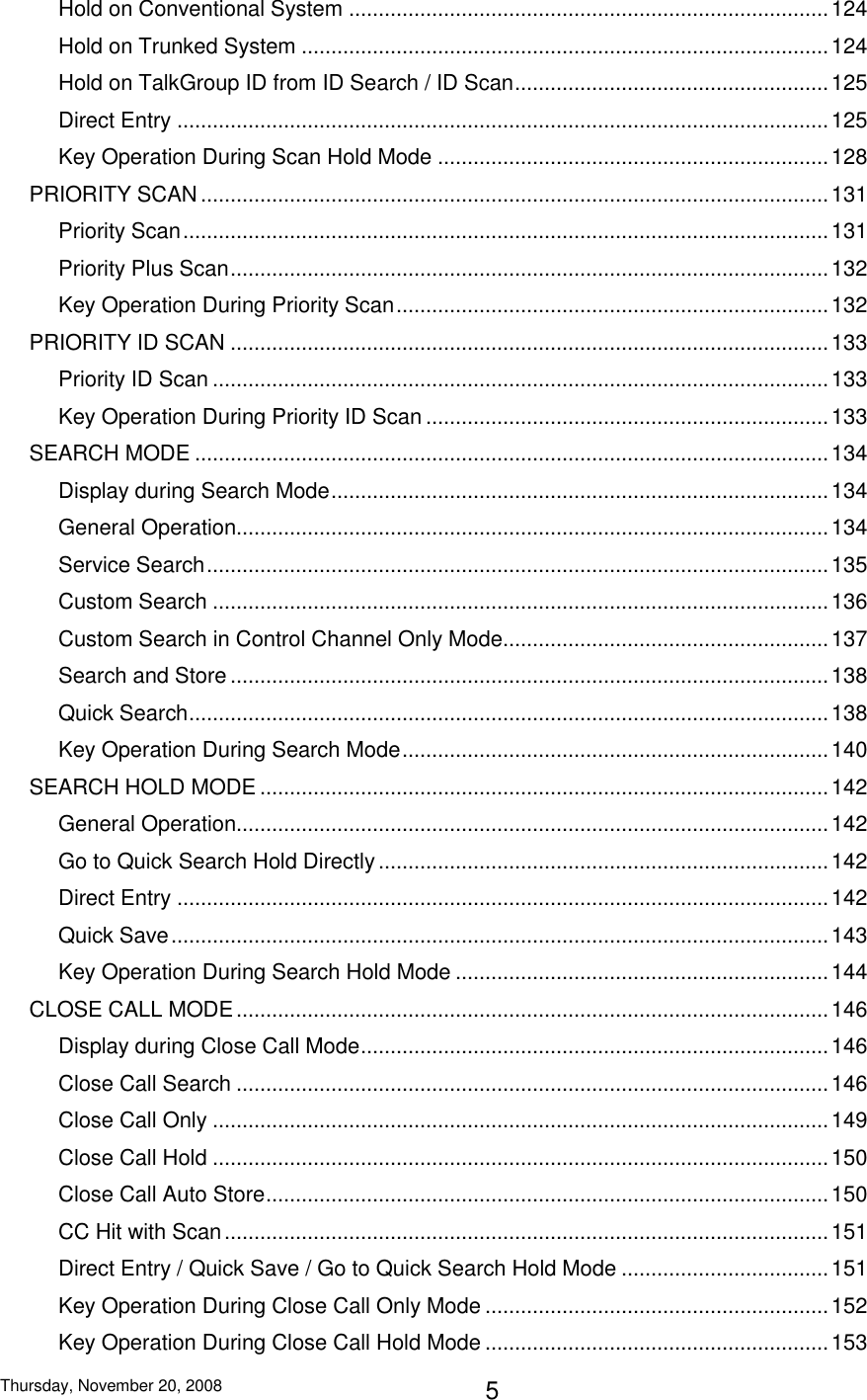 Thursday, November 20, 2008 5 Hold on Conventional System ................................................................................. 124 Hold on Trunked System ......................................................................................... 124 Hold on TalkGroup ID from ID Search / ID Scan ..................................................... 125 Direct Entry .............................................................................................................. 125 Key Operation During Scan Hold Mode .................................................................. 128 PRIORITY SCAN .......................................................................................................... 131 Priority Scan ............................................................................................................. 131 Priority Plus Scan ..................................................................................................... 132 Key Operation During Priority Scan ......................................................................... 132 PRIORITY ID SCAN ..................................................................................................... 133 Priority ID Scan ........................................................................................................ 133 Key Operation During Priority ID Scan .................................................................... 133 SEARCH MODE ........................................................................................................... 134 Display during Search Mode .................................................................................... 134 General Operation.................................................................................................... 134 Service Search ......................................................................................................... 135 Custom Search ........................................................................................................ 136 Custom Search in Control Channel Only Mode....................................................... 137 Search and Store ..................................................................................................... 138 Quick Search ............................................................................................................ 138 Key Operation During Search Mode ........................................................................ 140 SEARCH HOLD MODE ................................................................................................ 142 General Operation.................................................................................................... 142 Go to Quick Search Hold Directly ............................................................................ 142 Direct Entry .............................................................................................................. 142 Quick Save ............................................................................................................... 143 Key Operation During Search Hold Mode ............................................................... 144 CLOSE CALL MODE .................................................................................................... 146 Display during Close Call Mode ............................................................................... 146 Close Call Search .................................................................................................... 146 Close Call Only ........................................................................................................ 149 Close Call Hold ........................................................................................................ 150 Close Call Auto Store ............................................................................................... 150 CC Hit with Scan ...................................................................................................... 151 Direct Entry / Quick Save / Go to Quick Search Hold Mode ................................... 151 Key Operation During Close Call Only Mode .......................................................... 152 Key Operation During Close Call Hold Mode .......................................................... 153 