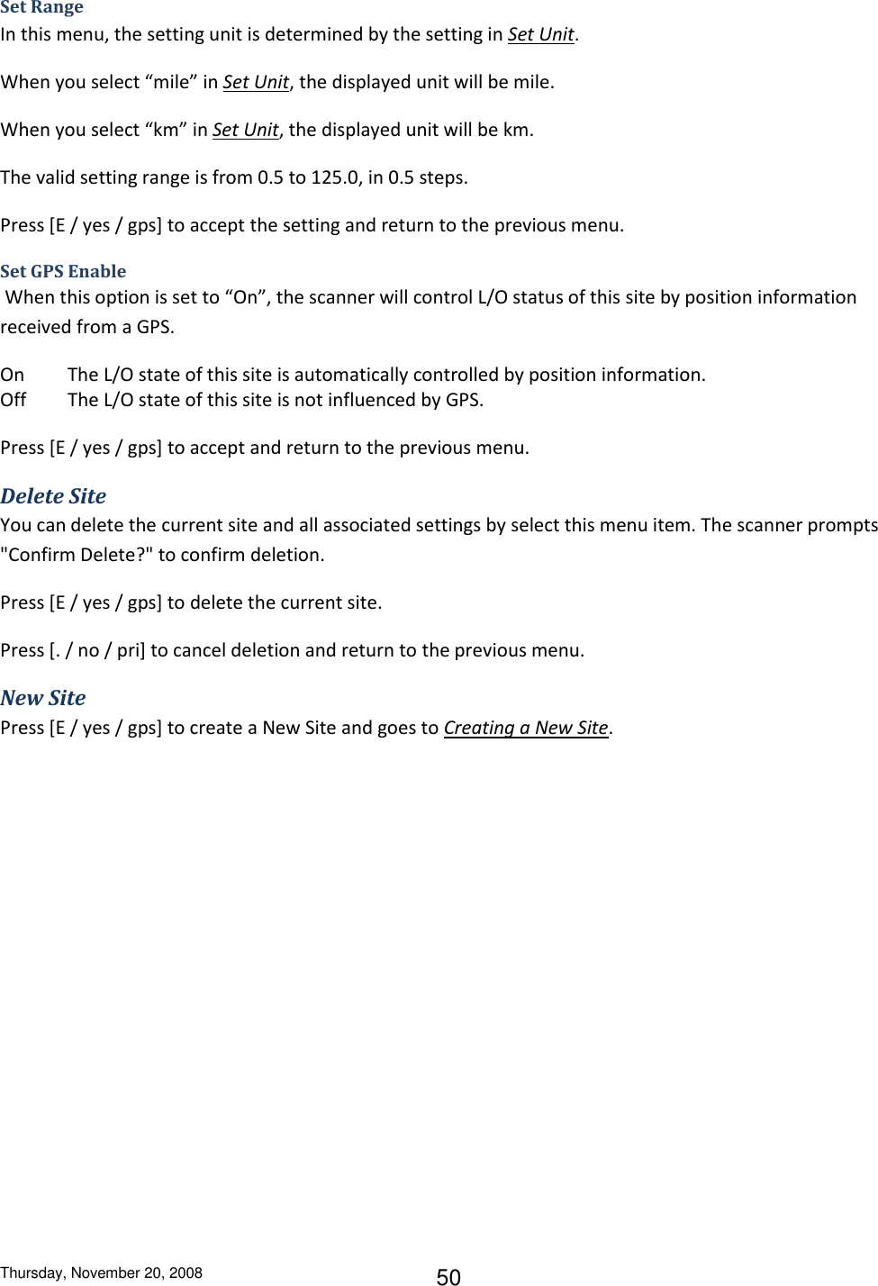 Thursday, November 20, 2008 50 Set Range In this menu, the setting unit is determined by the setting in Set Unit.  When you select “mile” in Set Unit, the displayed unit will be mile. When you select “km” in Set Unit, the displayed unit will be km. The valid setting range is from 0.5 to 125.0, in 0.5 steps. Press [E / yes / gps] to accept the setting and return to the previous menu. Set GPS Enable  When this option is set to “On”, the scanner will control L/O status of this site by position information received from a GPS. On  The L/O state of this site is automatically controlled by position information.  Off  The L/O state of this site is not influenced by GPS.  Press [E / yes / gps] to accept and return to the previous menu. Delete Site You can delete the current site and all associated settings by select this menu item. The scanner prompts &quot;Confirm Delete?&quot; to confirm deletion. Press [E / yes / gps] to delete the current site. Press [. / no / pri] to cancel deletion and return to the previous menu. New Site Press [E / yes / gps] to create a New Site and goes to Creating a New Site. 