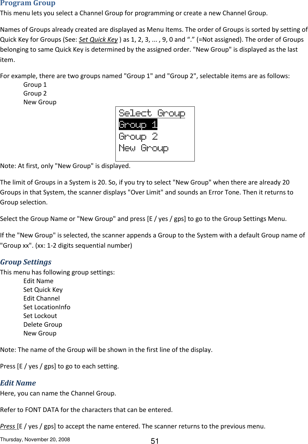 Thursday, November 20, 2008 51 Program Group This menu lets you select a Channel Group for programming or create a new Channel Group. Names of Groups already created are displayed as Menu Items. The order of Groups is sorted by setting of Quick Key for Groups (See: Set Quick Key ) as 1, 2, 3, ... , 9, 0 and “.” (=Not assigned). The order of Groups belonging to same Quick Key is determined by the assigned order. &quot;New Group&quot; is displayed as the last item. For example, there are two groups named &quot;Group 1&quot; and &quot;Group 2&quot;, selectable items are as follows: Group 1 Group 2 New Group Select  Group         Group  1                   Group  2 New  Group Note: At first, only &quot;New Group&quot; is displayed. The limit of Groups in a System is 20. So, if you try to select &quot;New Group&quot; when there are already 20 Groups in that System, the scanner displays &quot;Over Limit&quot; and sounds an Error Tone. Then it returns to Group selection. Select the Group Name or &quot;New Group&quot; and press [E / yes / gps] to go to the Group Settings Menu. If the &quot;New Group&quot; is selected, the scanner appends a Group to the System with a default Group name of &quot;Group xx&quot;. (xx: 1-2 digits sequential number) Group Settings This menu has following group settings: Edit Name Set Quick Key Edit Channel Set LocationInfo Set Lockout Delete Group New Group Note: The name of the Group will be shown in the first line of the display. Press [E / yes / gps] to go to each setting. Edit Name Here, you can name the Channel Group. Refer to FONT DATA for the characters that can be entered. Press [E / yes / gps] to accept the name entered. The scanner returns to the previous menu. 
