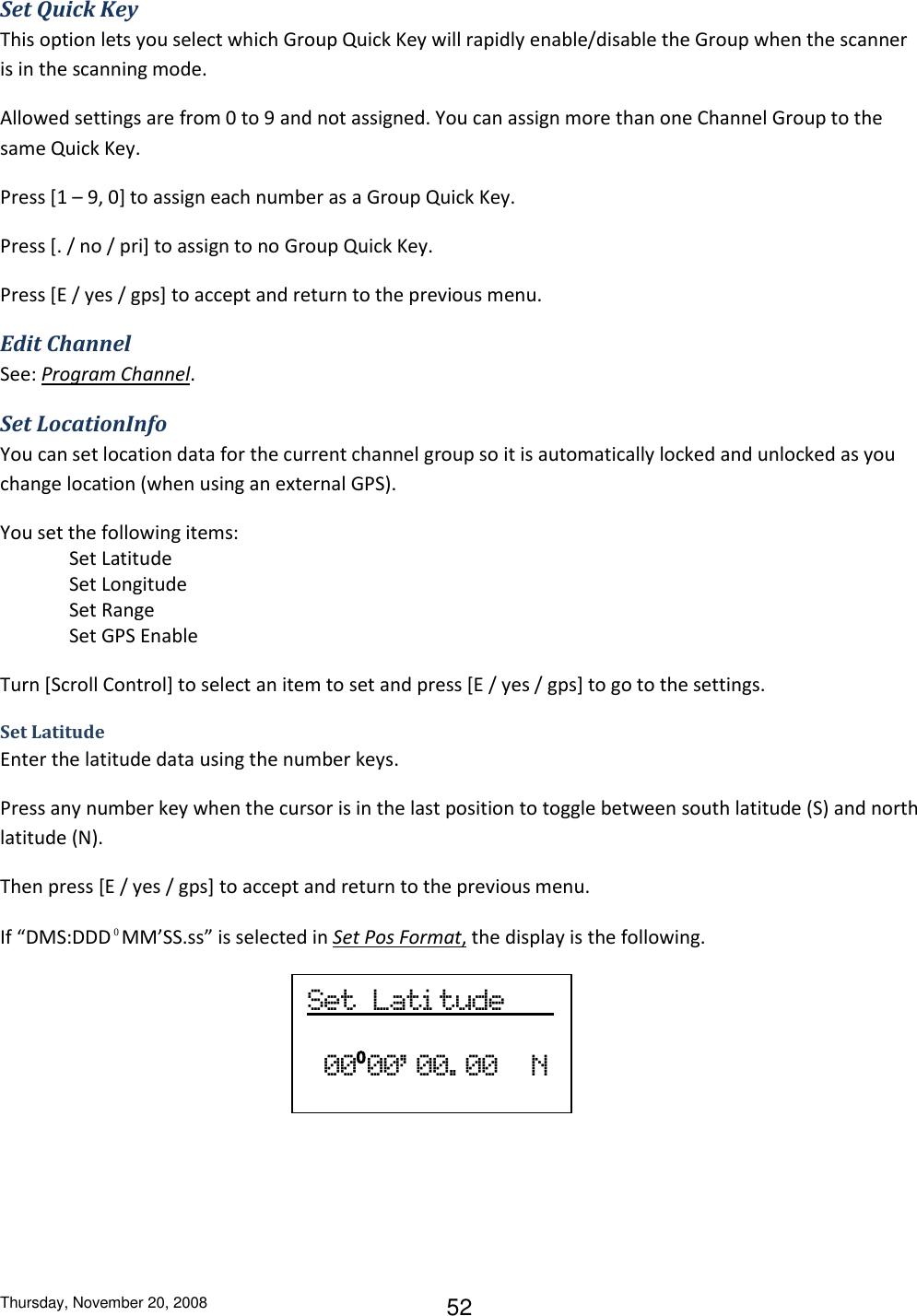 Thursday, November 20, 2008 52 Set Quick Key This option lets you select which Group Quick Key will rapidly enable/disable the Group when the scanner is in the scanning mode. Allowed settings are from 0 to 9 and not assigned. You can assign more than one Channel Group to the same Quick Key. Press [1 – 9, 0] to assign each number as a Group Quick Key. Press [. / no / pri] to assign to no Group Quick Key. Press [E / yes / gps] to accept and return to the previous menu. Edit Channel See: Program Channel. Set LocationInfo You can set location data for the current channel group so it is automatically locked and unlocked as you change location (when using an external GPS). You set the following items: Set Latitude    Set Longitude Set Range Set GPS Enable Turn [Scroll Control] to select an item to set and press [E / yes / gps] to go to the settings. Set Latitude    Enter the latitude data using the number keys. Press any number key when the cursor is in the last position to toggle between south latitude (S) and north latitude (N). Then press [E / yes / gps] to accept and return to the previous menu. If “DMS:DDD⁰MM’SS.ss” is selected in Set Pos Format, the display is the following.    Set  Lati tude     00⁰00’ 00. 00    N 