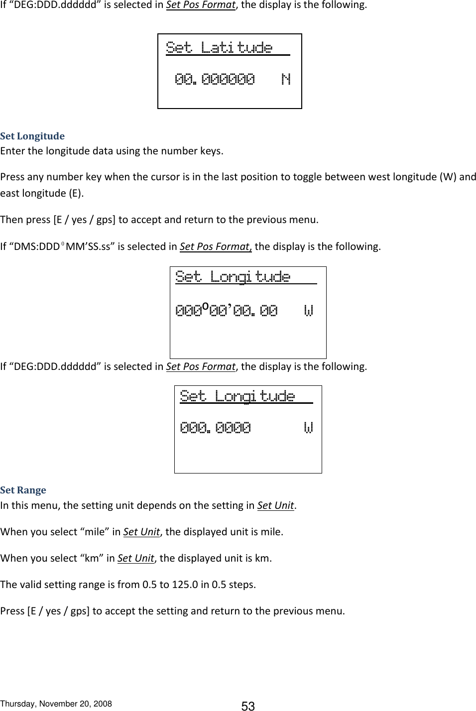 Thursday, November 20, 2008 53 If “DEG:DDD.dddddd” is selected in Set Pos Format, the display is the following.     Set Longitude Enter the longitude data using the number keys. Press any number key when the cursor is in the last position to toggle between west longitude (W) and east longitude (E). Then press [E / yes / gps] to accept and return to the previous menu. If “DMS:DDD⁰MM’SS.ss” is selected in Set Pos Format, the display is the following. Set  Longi tude       000⁰00’00. 00      W  If “DEG:DDD.dddddd” is selected in Set Pos Format, the display is the following. Set  Longi tude     000. 0000            W  Set Range In this menu, the setting unit depends on the setting in Set Unit.  When you select “mile” in Set Unit, the displayed unit is mile. When you select “km” in Set Unit, the displayed unit is km. The valid setting range is from 0.5 to 125.0 in 0.5 steps. Press [E / yes / gps] to accept the setting and return to the previous menu. Set  Lati tude       00. 000000      N 