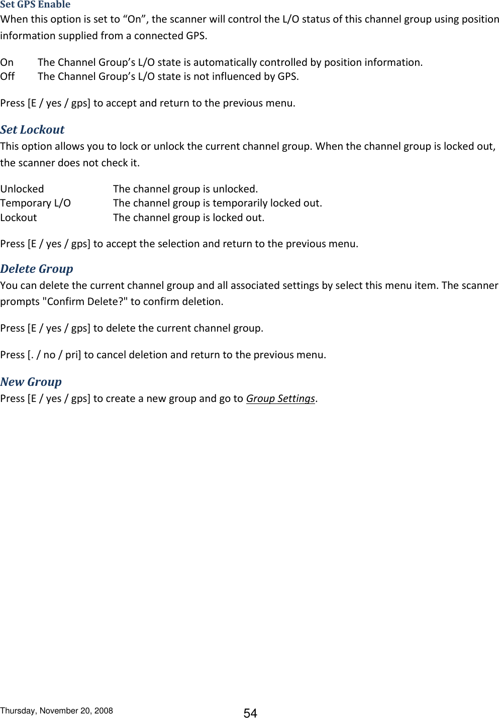 Thursday, November 20, 2008 54 Set GPS Enable When this option is set to “On”, the scanner will control the L/O status of this channel group using position information supplied from a connected GPS. On  The Channel Group’s L/O state is automatically controlled by position information.  Off  The Channel Group’s L/O state is not influenced by GPS.  Press [E / yes / gps] to accept and return to the previous menu. Set Lockout This option allows you to lock or unlock the current channel group. When the channel group is locked out, the scanner does not check it. Unlocked    The channel group is unlocked. Temporary L/O    The channel group is temporarily locked out. Lockout     The channel group is locked out. Press [E / yes / gps] to accept the selection and return to the previous menu. Delete Group You can delete the current channel group and all associated settings by select this menu item. The scanner prompts &quot;Confirm Delete?&quot; to confirm deletion. Press [E / yes / gps] to delete the current channel group. Press [. / no / pri] to cancel deletion and return to the previous menu. New Group Press [E / yes / gps] to create a new group and go to Group Settings. 
