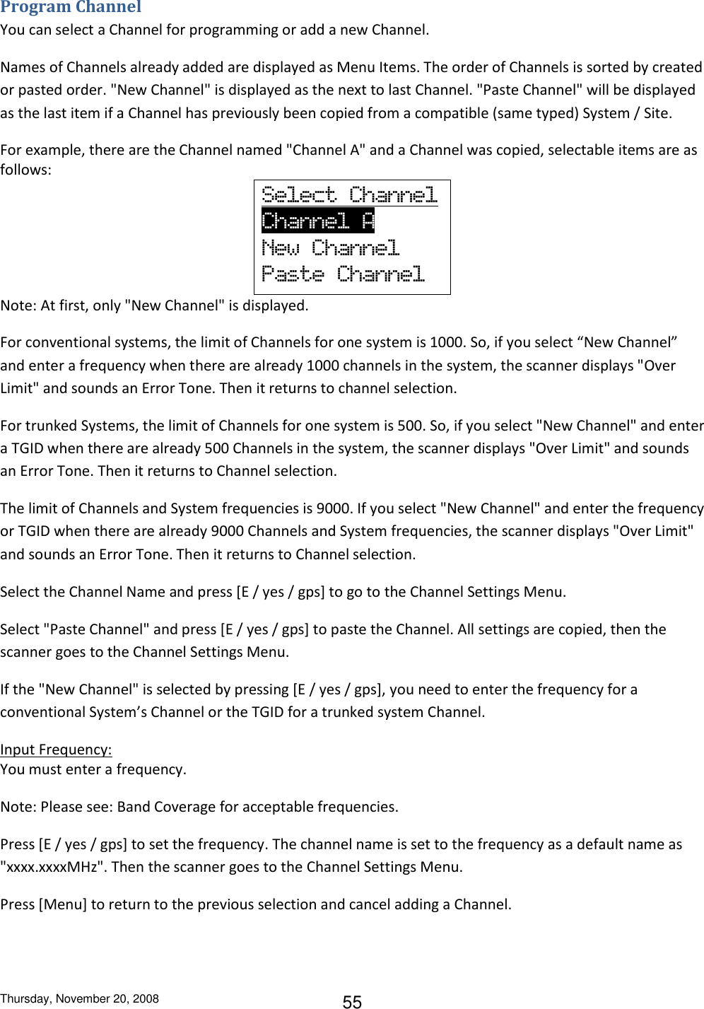 Thursday, November 20, 2008 55 Program Channel You can select a Channel for programming or add a new Channel. Names of Channels already added are displayed as Menu Items. The order of Channels is sorted by created or pasted order. &quot;New Channel&quot; is displayed as the next to last Channel. &quot;Paste Channel&quot; will be displayed as the last item if a Channel has previously been copied from a compatible (same typed) System / Site. For example, there are the Channel named &quot;Channel A&quot; and a Channel was copied, selectable items are as follows: Select  Channel     Channel  A               New  Channel Paste  Channel Note: At first, only &quot;New Channel&quot; is displayed. For conventional systems, the limit of Channels for one system is 1000. So, if you select “New Channel” and enter a frequency when there are already 1000 channels in the system, the scanner displays &quot;Over Limit&quot; and sounds an Error Tone. Then it returns to channel selection. For trunked Systems, the limit of Channels for one system is 500. So, if you select &quot;New Channel&quot; and enter a TGID when there are already 500 Channels in the system, the scanner displays &quot;Over Limit&quot; and sounds an Error Tone. Then it returns to Channel selection. The limit of Channels and System frequencies is 9000. If you select &quot;New Channel&quot; and enter the frequency or TGID when there are already 9000 Channels and System frequencies, the scanner displays &quot;Over Limit&quot; and sounds an Error Tone. Then it returns to Channel selection. Select the Channel Name and press [E / yes / gps] to go to the Channel Settings Menu. Select &quot;Paste Channel&quot; and press [E / yes / gps] to paste the Channel. All settings are copied, then the scanner goes to the Channel Settings Menu. If the &quot;New Channel&quot; is selected by pressing [E / yes / gps], you need to enter the frequency for a conventional System’s Channel or the TGID for a trunked system Channel. Input Frequency: You must enter a frequency. Note: Please see: Band Coverage for acceptable frequencies. Press [E / yes / gps] to set the frequency. The channel name is set to the frequency as a default name as &quot;xxxx.xxxxMHz&quot;. Then the scanner goes to the Channel Settings Menu. Press [Menu] to return to the previous selection and cancel adding a Channel. 