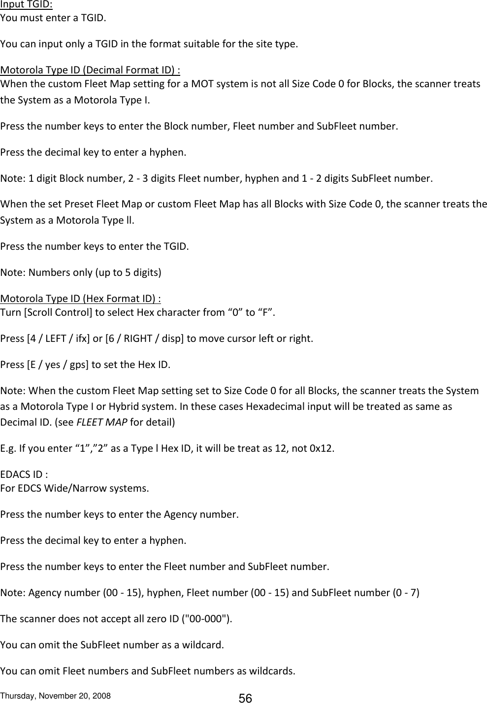 Thursday, November 20, 2008 56 Input TGID: You must enter a TGID. You can input only a TGID in the format suitable for the site type.  Motorola Type ID (Decimal Format ID) : When the custom Fleet Map setting for a MOT system is not all Size Code 0 for Blocks, the scanner treats the System as a Motorola Type I. Press the number keys to enter the Block number, Fleet number and SubFleet number. Press the decimal key to enter a hyphen. Note: 1 digit Block number, 2 - 3 digits Fleet number, hyphen and 1 - 2 digits SubFleet number. When the set Preset Fleet Map or custom Fleet Map has all Blocks with Size Code 0, the scanner treats the System as a Motorola Type ll. Press the number keys to enter the TGID. Note: Numbers only (up to 5 digits) Motorola Type ID (Hex Format ID) : Turn [Scroll Control] to select Hex character from “0” to “F”. Press [4 / LEFT / ifx] or [6 / RIGHT / disp] to move cursor left or right. Press [E / yes / gps] to set the Hex ID. Note: When the custom Fleet Map setting set to Size Code 0 for all Blocks, the scanner treats the System as a Motorola Type I or Hybrid system. In these cases Hexadecimal input will be treated as same as Decimal ID. (see FLEET MAP for detail) E.g. If you enter “1”,”2” as a Type l Hex ID, it will be treat as 12, not 0x12. EDACS ID : For EDCS Wide/Narrow systems. Press the number keys to enter the Agency number. Press the decimal key to enter a hyphen. Press the number keys to enter the Fleet number and SubFleet number. Note: Agency number (00 - 15), hyphen, Fleet number (00 - 15) and SubFleet number (0 - 7) The scanner does not accept all zero ID (&quot;00-000&quot;). You can omit the SubFleet number as a wildcard. You can omit Fleet numbers and SubFleet numbers as wildcards. 
