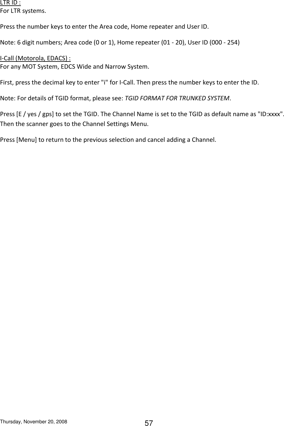 Thursday, November 20, 2008 57 LTR ID : For LTR systems. Press the number keys to enter the Area code, Home repeater and User ID. Note: 6 digit numbers; Area code (0 or 1), Home repeater (01 - 20), User ID (000 - 254) I-Call (Motorola, EDACS) : For any MOT System, EDCS Wide and Narrow System. First, press the decimal key to enter &quot;i&quot; for I-Call. Then press the number keys to enter the ID. Note: For details of TGID format, please see: TGID FORMAT FOR TRUNKED SYSTEM. Press [E / yes / gps] to set the TGID. The Channel Name is set to the TGID as default name as &quot;ID:xxxx&quot;. Then the scanner goes to the Channel Settings Menu.  Press [Menu] to return to the previous selection and cancel adding a Channel. 