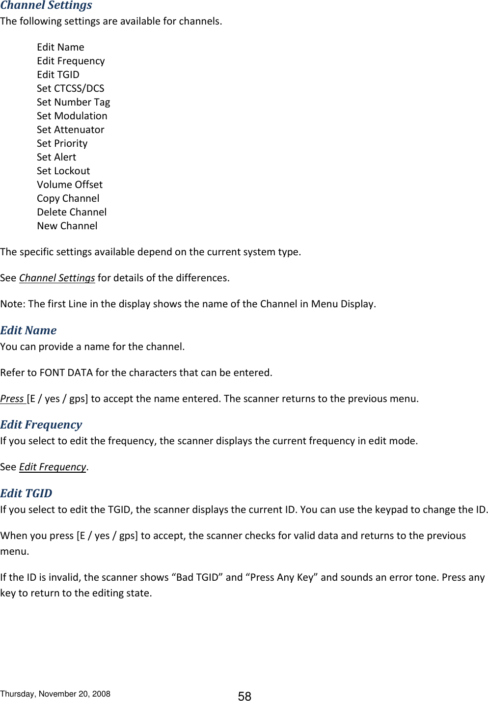 Thursday, November 20, 2008 58 Channel Settings The following settings are available for channels. Edit Name Edit Frequency Edit TGID Set CTCSS/DCS Set Number Tag Set Modulation Set Attenuator Set Priority Set Alert Set Lockout Volume Offset Copy Channel Delete Channel New Channel The specific settings available depend on the current system type. See Channel Settings for details of the differences. Note: The first Line in the display shows the name of the Channel in Menu Display. Edit Name You can provide a name for the channel. Refer to FONT DATA for the characters that can be entered. Press [E / yes / gps] to accept the name entered. The scanner returns to the previous menu. Edit Frequency If you select to edit the frequency, the scanner displays the current frequency in edit mode. See Edit Frequency. Edit TGID If you select to edit the TGID, the scanner displays the current ID. You can use the keypad to change the ID. When you press [E / yes / gps] to accept, the scanner checks for valid data and returns to the previous menu. If the ID is invalid, the scanner shows “Bad TGID” and “Press Any Key” and sounds an error tone. Press any key to return to the editing state. 
