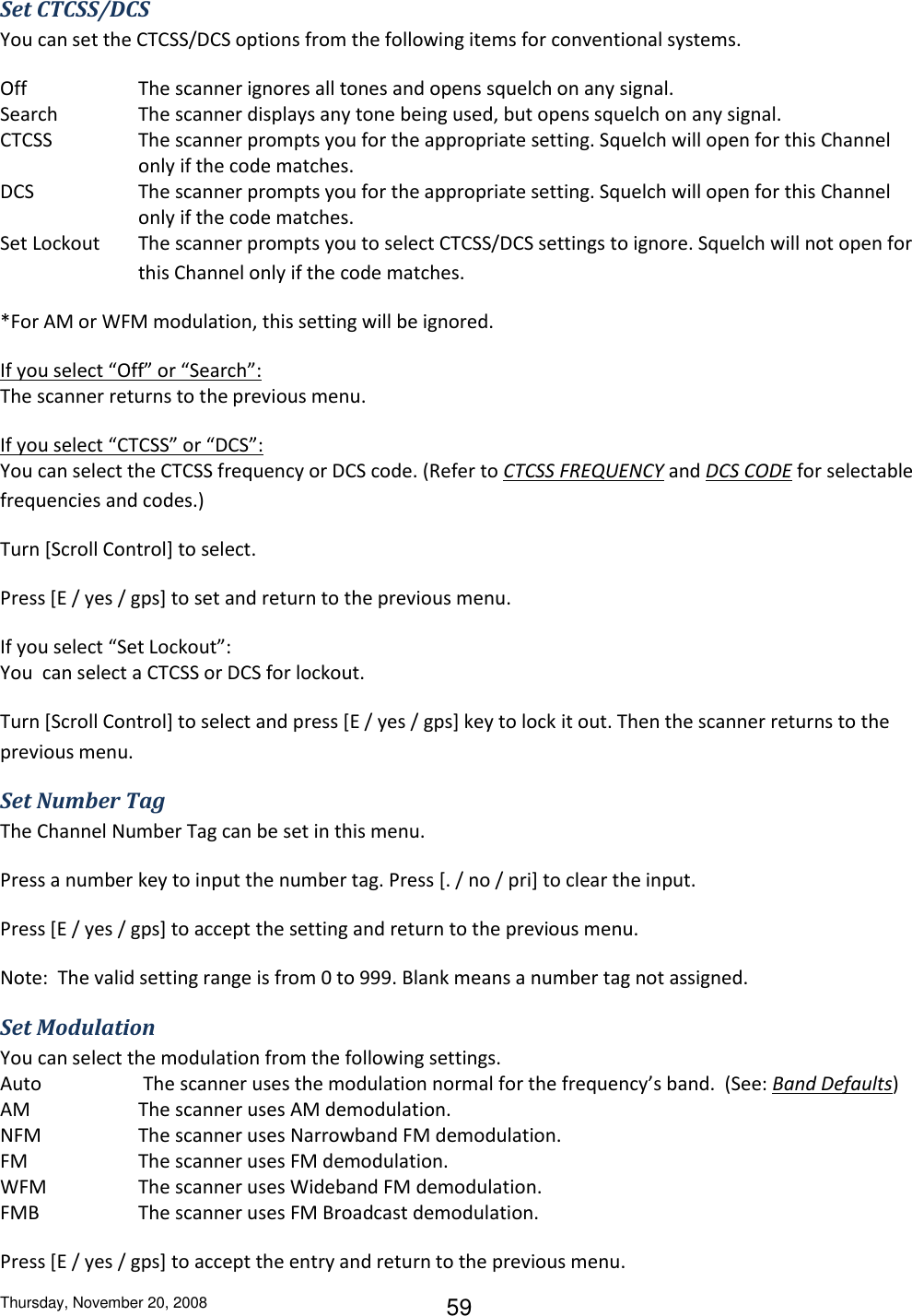 Thursday, November 20, 2008 59 Set CTCSS/DCS You can set the CTCSS/DCS options from the following items for conventional systems. Off    The scanner ignores all tones and opens squelch on any signal. Search  The scanner displays any tone being used, but opens squelch on any signal. CTCSS  The scanner prompts you for the appropriate setting. Squelch will open for this Channel only if the code matches. DCS  The scanner prompts you for the appropriate setting. Squelch will open for this Channel only if the code matches. Set Lockout  The scanner prompts you to select CTCSS/DCS settings to ignore. Squelch will not open for this Channel only if the code matches. *For AM or WFM modulation, this setting will be ignored.  If you select “Off” or “Search”: The scanner returns to the previous menu. If you select “CTCSS” or “DCS”: You can select the CTCSS frequency or DCS code. (Refer to CTCSS FREQUENCY and DCS CODE for selectable frequencies and codes.) Turn [Scroll Control] to select. Press [E / yes / gps] to set and return to the previous menu. If you select “Set Lockout”: You  can select a CTCSS or DCS for lockout. Turn [Scroll Control] to select and press [E / yes / gps] key to lock it out. Then the scanner returns to the previous menu. Set Number Tag The Channel Number Tag can be set in this menu. Press a number key to input the number tag. Press [. / no / pri] to clear the input.  Press [E / yes / gps] to accept the setting and return to the previous menu. Note:  The valid setting range is from 0 to 999. Blank means a number tag not assigned. Set Modulation You can select the modulation from the following settings. Auto   The scanner uses the modulation normal for the frequency’s band.  (See: Band Defaults) AM    The scanner uses AM demodulation. NFM    The scanner uses Narrowband FM demodulation. FM    The scanner uses FM demodulation. WFM    The scanner uses Wideband FM demodulation. FMB     The scanner uses FM Broadcast demodulation. Press [E / yes / gps] to accept the entry and return to the previous menu. 