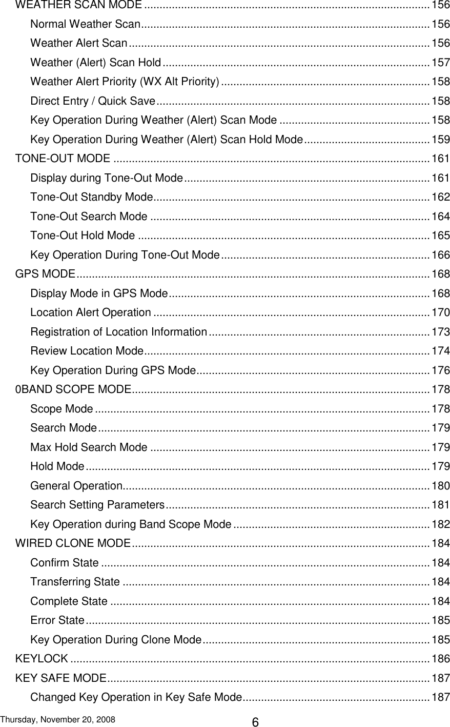 Thursday, November 20, 2008 6 WEATHER SCAN MODE ............................................................................................. 156 Normal Weather Scan .............................................................................................. 156 Weather Alert Scan .................................................................................................. 156 Weather (Alert) Scan Hold ....................................................................................... 157 Weather Alert Priority (WX Alt Priority) .................................................................... 158 Direct Entry / Quick Save ......................................................................................... 158 Key Operation During Weather (Alert) Scan Mode ................................................. 158 Key Operation During Weather (Alert) Scan Hold Mode ......................................... 159 TONE-OUT MODE ....................................................................................................... 161 Display during Tone-Out Mode ................................................................................ 161 Tone-Out Standby Mode .......................................................................................... 162 Tone-Out Search Mode ........................................................................................... 164 Tone-Out Hold Mode ............................................................................................... 165 Key Operation During Tone-Out Mode .................................................................... 166 GPS MODE ................................................................................................................... 168 Display Mode in GPS Mode ..................................................................................... 168 Location Alert Operation .......................................................................................... 170 Registration of Location Information ........................................................................ 173 Review Location Mode ............................................................................................. 174 Key Operation During GPS Mode ............................................................................ 176 0BAND SCOPE MODE ................................................................................................. 178 Scope Mode ............................................................................................................. 178 Search Mode ............................................................................................................ 179 Max Hold Search Mode ........................................................................................... 179 Hold Mode ................................................................................................................ 179 General Operation.................................................................................................... 180 Search Setting Parameters ...................................................................................... 181 Key Operation during Band Scope Mode ................................................................ 182 WIRED CLONE MODE ................................................................................................. 184 Confirm State ........................................................................................................... 184 Transferring State .................................................................................................... 184 Complete State ........................................................................................................ 184 Error State ................................................................................................................ 185 Key Operation During Clone Mode .......................................................................... 185 KEYLOCK ..................................................................................................................... 186 KEY SAFE MODE ......................................................................................................... 187 Changed Key Operation in Key Safe Mode ............................................................. 187 
