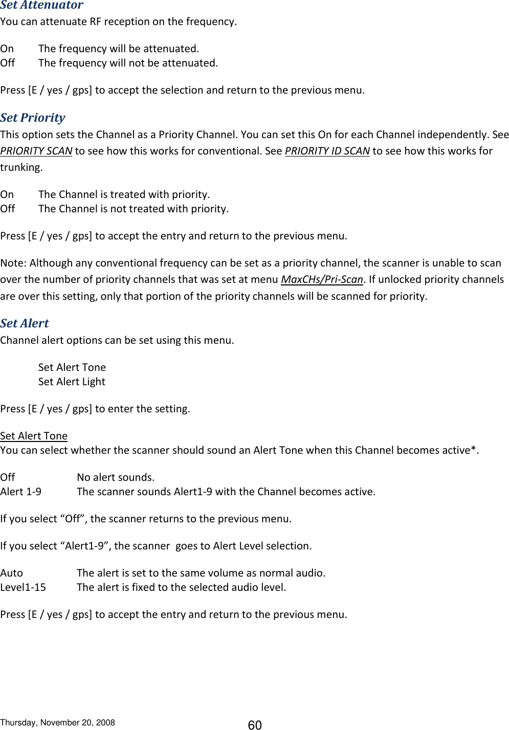 Thursday, November 20, 2008 60 Set Attenuator You can attenuate RF reception on the frequency. On  The frequency will be attenuated. Off  The frequency will not be attenuated. Press [E / yes / gps] to accept the selection and return to the previous menu. Set Priority This option sets the Channel as a Priority Channel. You can set this On for each Channel independently. See PRIORITY SCAN to see how this works for conventional. See PRIORITY ID SCAN to see how this works for trunking. On  The Channel is treated with priority. Off  The Channel is not treated with priority. Press [E / yes / gps] to accept the entry and return to the previous menu. Note: Although any conventional frequency can be set as a priority channel, the scanner is unable to scan over the number of priority channels that was set at menu MaxCHs/Pri-Scan. If unlocked priority channels are over this setting, only that portion of the priority channels will be scanned for priority. Set Alert Channel alert options can be set using this menu.  Set Alert Tone Set Alert Light Press [E / yes / gps] to enter the setting. Set Alert Tone You can select whether the scanner should sound an Alert Tone when this Channel becomes active*. Off    No alert sounds. Alert 1-9  The scanner sounds Alert1-9 with the Channel becomes active. If you select “Off”, the scanner returns to the previous menu. If you select “Alert1-9”, the scanner  goes to Alert Level selection. Auto    The alert is set to the same volume as normal audio. Level1-15  The alert is fixed to the selected audio level. Press [E / yes / gps] to accept the entry and return to the previous menu. 