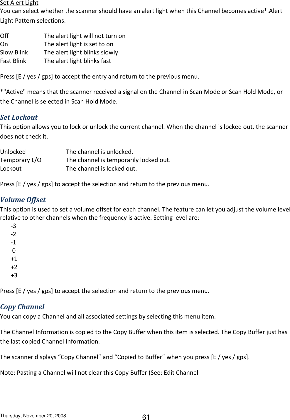 Thursday, November 20, 2008 61 Set Alert Light You can select whether the scanner should have an alert light when this Channel becomes active*.Alert Light Pattern selections. Off    The alert light will not turn on On    The alert light is set to on Slow Blink  The alert light blinks slowly Fast Blink  The alert light blinks fast Press [E / yes / gps] to accept the entry and return to the previous menu. *&quot;Active&quot; means that the scanner received a signal on the Channel in Scan Mode or Scan Hold Mode, or the Channel is selected in Scan Hold Mode. Set Lockout This option allows you to lock or unlock the current channel. When the channel is locked out, the scanner does not check it. Unlocked    The channel is unlocked. Temporary L/O    The channel is temporarily locked out. Lockout     The channel is locked out. Press [E / yes / gps] to accept the selection and return to the previous menu. Volume Offset This option is used to set a volume offset for each channel. The feature can let you adjust the volume level relative to other channels when the frequency is active. Setting level are:        -3         -2        -1         0        +1        +2        +3 Press [E / yes / gps] to accept the selection and return to the previous menu. Copy Channel You can copy a Channel and all associated settings by selecting this menu item. The Channel Information is copied to the Copy Buffer when this item is selected. The Copy Buffer just has the last copied Channel Information. The scanner displays “Copy Channel” and “Copied to Buffer” when you press [E / yes / gps]. Note: Pasting a Channel will not clear this Copy Buffer (See: Edit Channel 