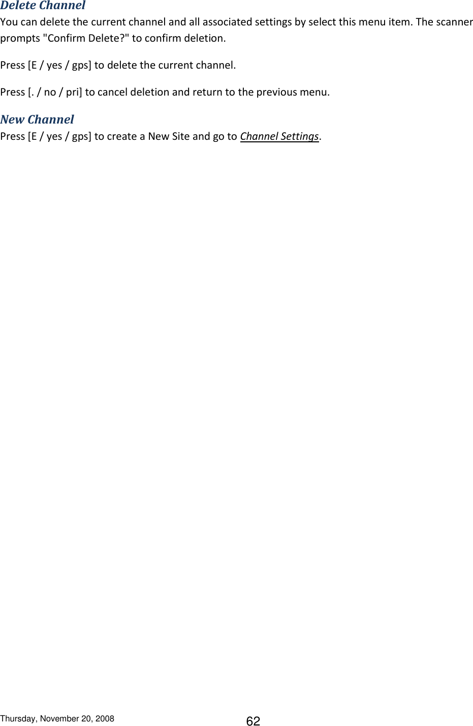 Thursday, November 20, 2008 62 Delete Channel You can delete the current channel and all associated settings by select this menu item. The scanner prompts &quot;Confirm Delete?&quot; to confirm deletion. Press [E / yes / gps] to delete the current channel. Press [. / no / pri] to cancel deletion and return to the previous menu. New Channel Press [E / yes / gps] to create a New Site and go to Channel Settings. 