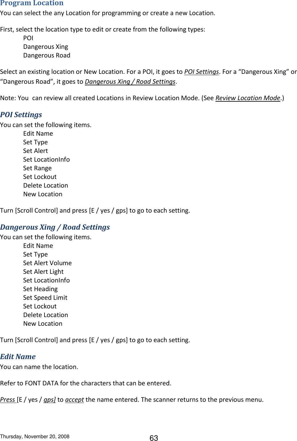 Thursday, November 20, 2008 63 Program Location You can select the any Location for programming or create a new Location. First, select the location type to edit or create from the following types: POI Dangerous Xing Dangerous Road Select an existing location or New Location. For a POI, it goes to POI Settings. For a “Dangerous Xing” or “Dangerous Road”, it goes to Dangerous Xing / Road Settings. Note: You can review all created Locations in Review Location Mode. (See Review Location Mode.) POI Settings You can set the following items. Edit Name Set Type Set Alert Set LocationInfo Set Range Set Lockout Delete Location New Location Turn [Scroll Control] and press [E / yes / gps] to go to each setting. Dangerous Xing / Road Settings You can set the following items. Edit Name Set Type Set Alert Volume Set Alert Light Set LocationInfo Set Heading Set Speed Limit Set Lockout Delete Location New Location Turn [Scroll Control] and press [E / yes / gps] to go to each setting. Edit Name You can name the location. Refer to FONT DATA for the characters that can be entered. Press [E / yes / gps] to accept the name entered. The scanner returns to the previous menu. 
