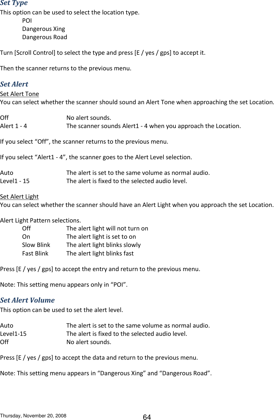 Thursday, November 20, 2008 64 Set Type This option can be used to select the location type. POI Dangerous Xing Dangerous Road Turn [Scroll Control] to select the type and press [E / yes / gps] to accept it. Then the scanner returns to the previous menu. Set Alert Set Alert Tone You can select whether the scanner should sound an Alert Tone when approaching the set Location. Off        No alert sounds. Alert 1 - 4    The scanner sounds Alert1 - 4 when you approach the Location. If you select “Off”, the scanner returns to the previous menu. If you select “Alert1 - 4”, the scanner goes to the Alert Level selection. Auto      The alert is set to the same volume as normal audio. Level1 - 15    The alert is fixed to the selected audio level. Set Alert Light You can select whether the scanner should have an Alert Light when you approach the set Location. Alert Light Pattern selections. Off    The alert light will not turn on On    The alert light is set to on Slow Blink  The alert light blinks slowly Fast Blink  The alert light blinks fast Press [E / yes / gps] to accept the entry and return to the previous menu. Note: This setting menu appears only in “POI”. Set Alert Volume This option can be used to set the alert level. Auto      The alert is set to the same volume as normal audio. Level1-15    The alert is fixed to the selected audio level. Off      No alert sounds. Press [E / yes / gps] to accept the data and return to the previous menu. Note: This setting menu appears in “Dangerous Xing” and “Dangerous Road”. 